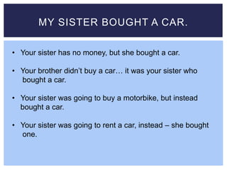 MY SISTER BOUGHT A CAR.
• Your sister has no money, but she bought a car.
• Your brother didn’t buy a car… it was your sister who
bought a car.
• Your sister was going to buy a motorbike, but instead
bought a car.
• Your sister was going to rent a car, instead – she bought
one.
 