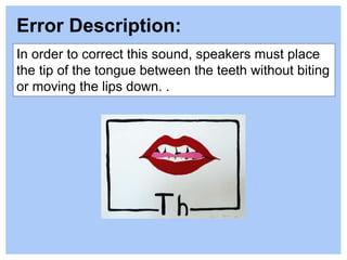In order to correct this sound, speakers must place
the tip of the tongue between the teeth without biting
or moving the lips down. .
Error Description:
 