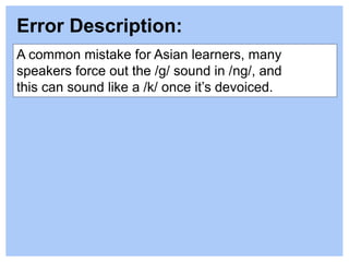 A common mistake for Asian learners, many
speakers force out the /g/ sound in /ng/, and
this can sound like a /k/ once it’s devoiced.
Error Description:
 