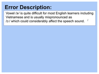 Error Description:
/
Vowel /ɝ/ is quite difficult for most English learners including
Vietnamese and is usually mispronounced as
/ɔː/ which could considerably affect the speech sound.
 