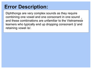 Error Description:
/
Diphthongs are very complex sounds as they require
combining one vowel and one consonant in one sound
and these combinations are unfamiliar to the Vietnamese
learners who typically end up dropping consonant /j/ and
retaining vowel /e/.
 