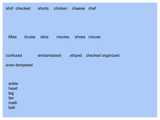 ankle
head
leg
fan
math
belt
Miss bruise slice movies shoes mouse
shirt checked shorts chicken cheese chef
confused embarrassed striped checked organized
even-tempered
 