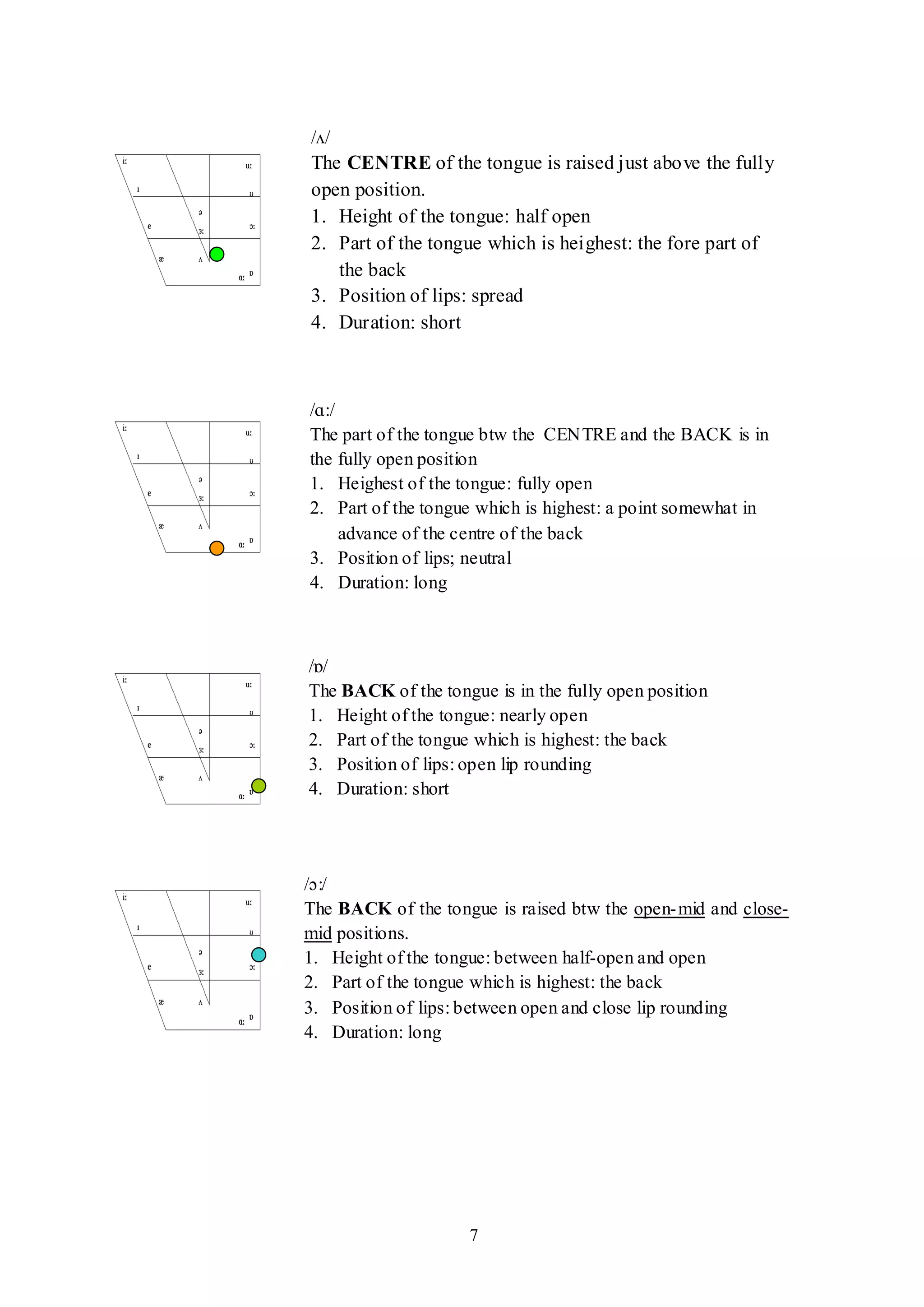 7
/ʌ/
The CENTRE of the tongue is raised just above the fully
open position.
1. Height of the tongue: half open
2. Part of the tongue which is heighest: the fore part of
the back
3. Position of lips: spread
4. Duration: short
/ɑ:/
The part of the tongue btw the CENTRE and the BACK is in
the fully open position
1. Heighest of the tongue: fully open
2. Part of the tongue which is highest: a point somewhat in
advance of the centre of the back
3. Position of lips; neutral
4. Duration: long
/ɒ/
The BACK of the tongue is in the fully open position
1. Height of the tongue: nearly open
2. Part of the tongue which is highest: the back
3. Position of lips: open lip rounding
4. Duration: short
/ɔ:/
The BACK of the tongue is raised btw the open-mid and close-
mid positions.
1. Height of the tongue: between half-open and open
2. Part of the tongue which is highest: the back
3. Position of lips: between open and close lip rounding
4. Duration: long
-no contact side rims- upper molars
 