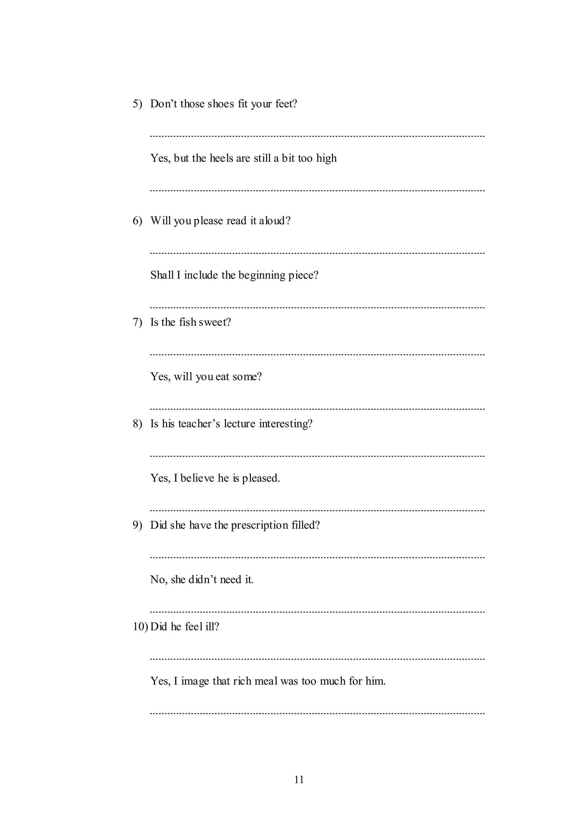11
5) Don‟t those shoes fit your feet?
Yes, but the heels are still a bit too high
6) Will you please read it aloud?
Shall I include the beginning piece?
7) Is the fish sweet?
Yes, will you eat some?
8) Is his teacher‟s lecture interesting?
Yes, I believe he is pleased.
9) Did she have the prescription filled?
No, she didn‟t need it.
10) Did he feel ill?
Yes, I image that rich meal was too much for him.
 