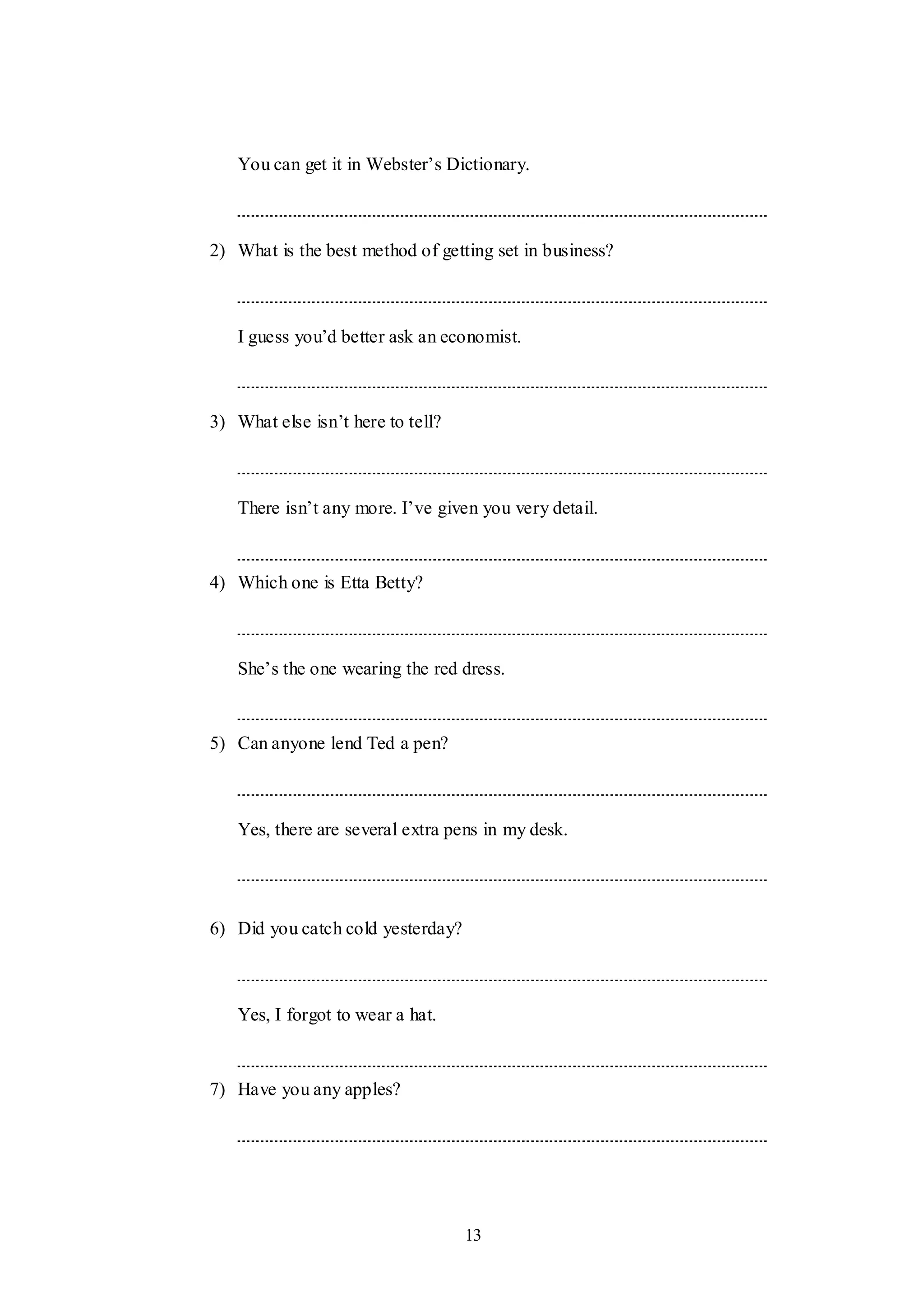 13
You can get it in Webster‟s Dictionary.
2) What is the best method of getting set in business?
I guess you‟d better ask an economist.
3) What else isn‟t here to tell?
There isn‟t any more. I‟ve given you very detail.
4) Which one is Etta Betty?
She‟s the one wearing the red dress.
5) Can anyone lend Ted a pen?
Yes, there are several extra pens in my desk.
6) Did you catch cold yesterday?
Yes, I forgot to wear a hat.
7) Have you any apples?
 