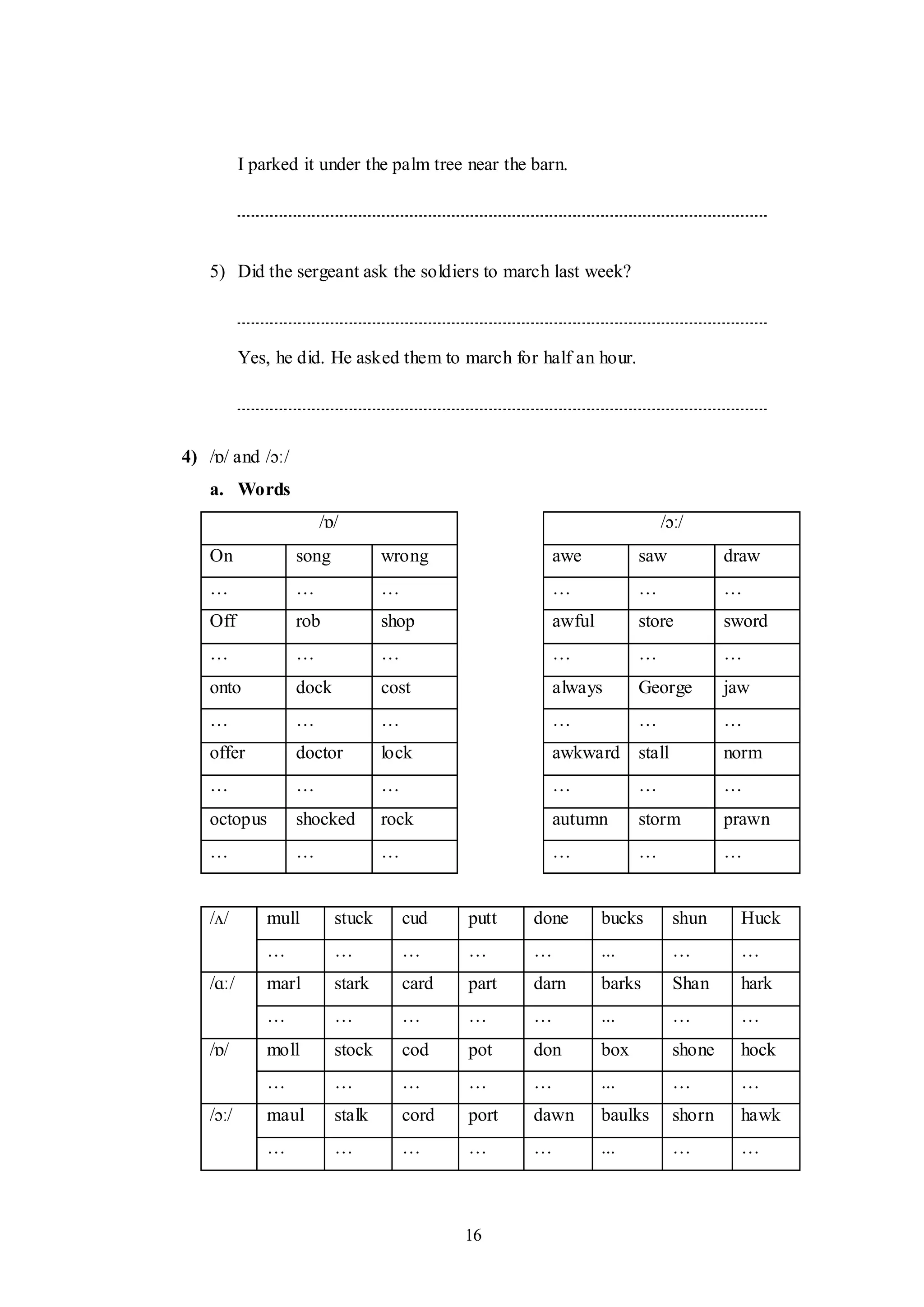16
I parked it under the palm tree near the barn.
5) Did the sergeant ask the soldiers to march last week?
Yes, he did. He asked them to march for half an hour.
4) /ɒ/ and /ɔː/
a. Words
/ɒ/ /ɔː/
On song wrong awe saw draw
… … … … … …
Off rob shop awful store sword
… … … … … …
onto dock cost always George jaw
… … … … … …
offer doctor lock awkward stall norm
… … … … … …
octopus shocked rock autumn storm prawn
… … … … … …
/ʌ/ mull stuck cud putt done bucks shun Huck
… … … … … ... … …
/ɑː/ marl stark card part darn barks Shan hark
… … … … … ... … …
/ɒ/ moll stock cod pot don box shone hock
… … … … … ... … …
/ɔː/ maul stalk cord port dawn baulks shorn hawk
… … … … … ... … …
 