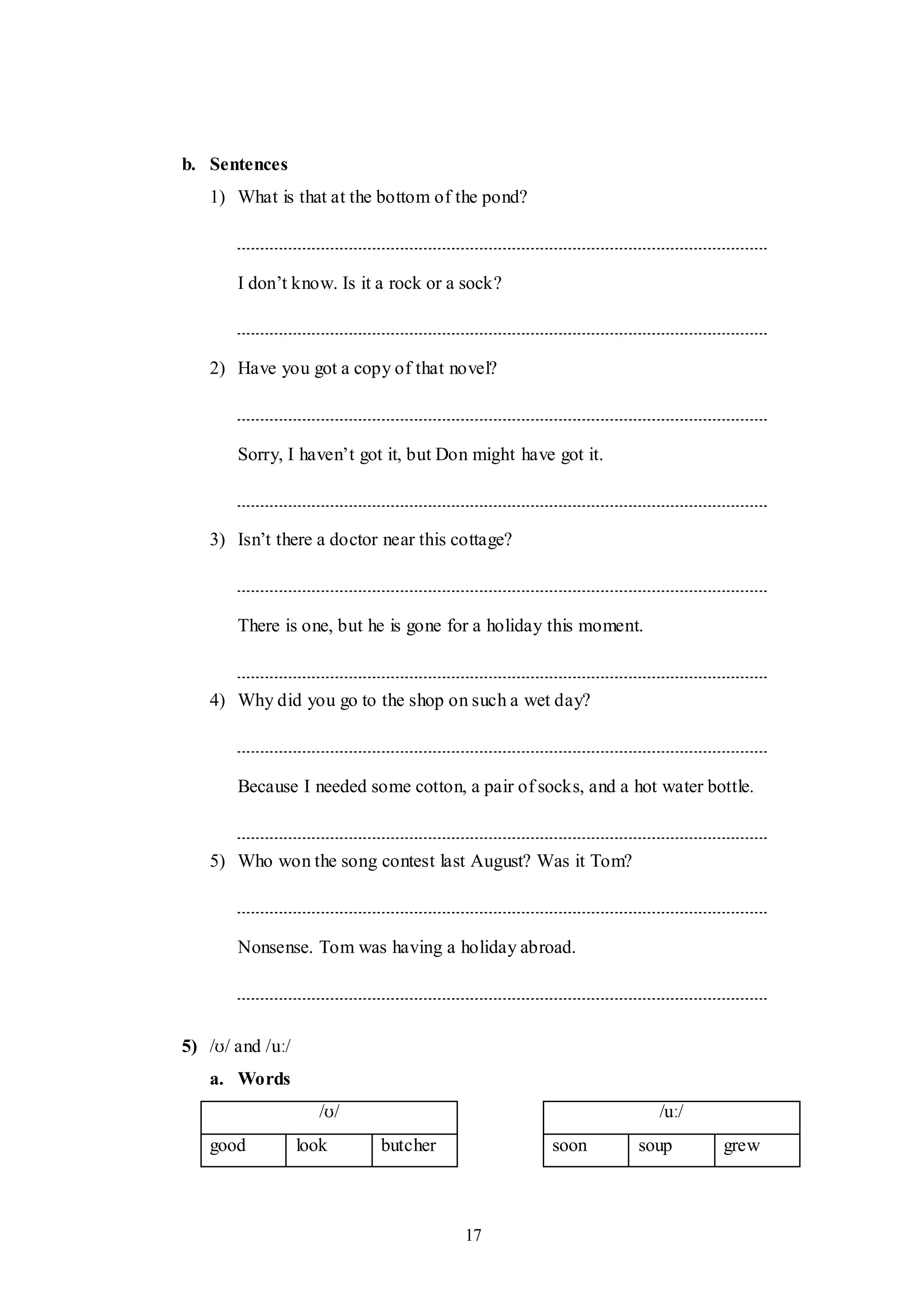 17
b. Sentences
1) What is that at the bottom of the pond?
I don‟t know. Is it a rock or a sock?
2) Have you got a copy of that novel?
Sorry, I haven‟t got it, but Don might have got it.
3) Isn‟t there a doctor near this cottage?
There is one, but he is gone for a holiday this moment.
4) Why did you go to the shop on such a wet day?
Because I needed some cotton, a pair of socks, and a hot water bottle.
5) Who won the song contest last August? Was it Tom?
Nonsense. Tom was having a holiday abroad.
5) /ʊ/ and /uː/
a. Words
/ʊ/ /uː/
good look butcher soon soup grew
 