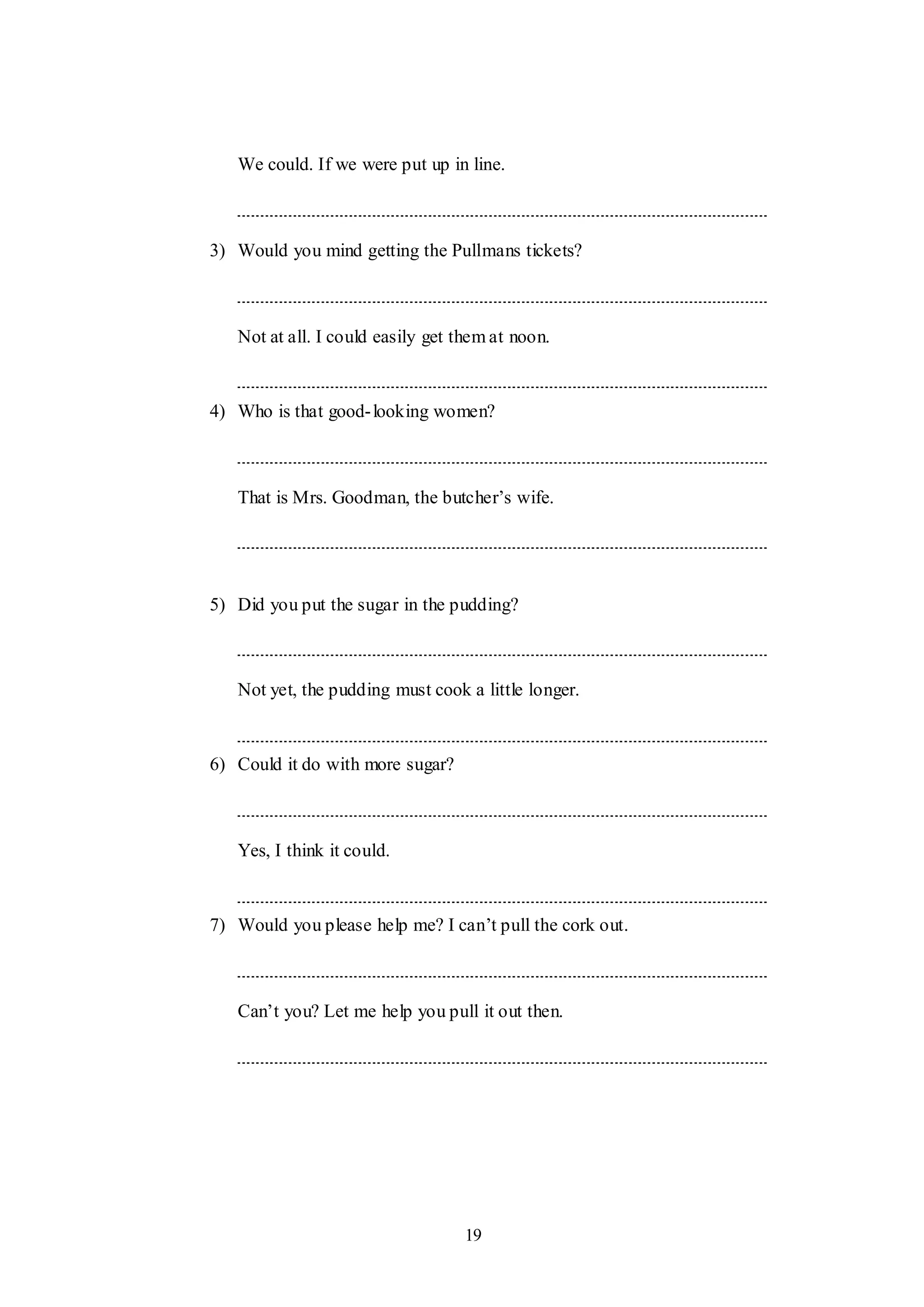 19
We could. If we were put up in line.
3) Would you mind getting the Pullmans tickets?
Not at all. I could easily get them at noon.
4) Who is that good-looking women?
That is Mrs. Goodman, the butcher‟s wife.
5) Did you put the sugar in the pudding?
Not yet, the pudding must cook a little longer.
6) Could it do with more sugar?
Yes, I think it could.
7) Would you please help me? I can‟t pull the cork out.
Can‟t you? Let me help you pull it out then.
 