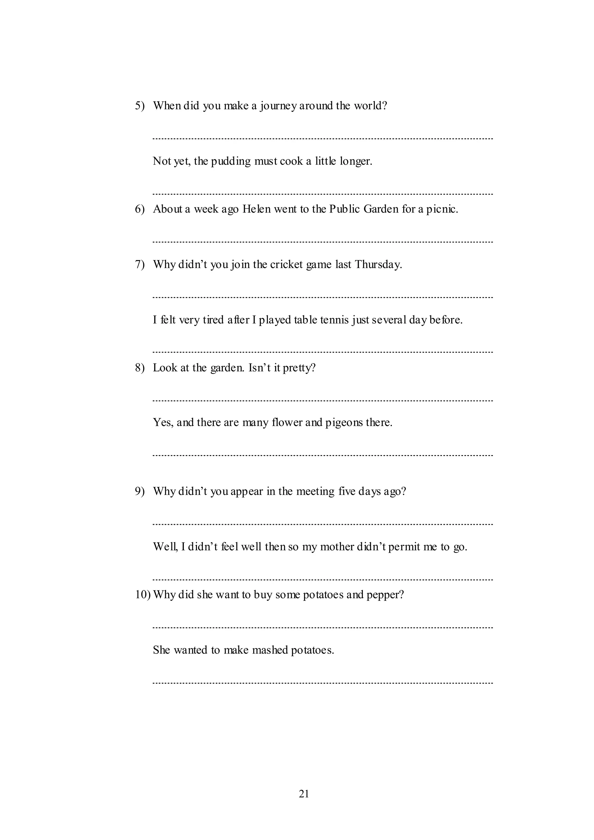 21
5) When did you make a journey around the world?
Not yet, the pudding must cook a little longer.
6) About a week ago Helen went to the Public Garden for a picnic.
7) Why didn‟t you join the cricket game last Thursday.
I felt very tired after I played table tennis just several day before.
8) Look at the garden. Isn‟t it pretty?
Yes, and there are many flower and pigeons there.
9) Why didn‟t you appear in the meeting five days ago?
Well, I didn‟t feel well then so my mother didn‟t permit me to go.
10) Why did she want to buy some potatoes and pepper?
She wanted to make mashed potatoes.
 