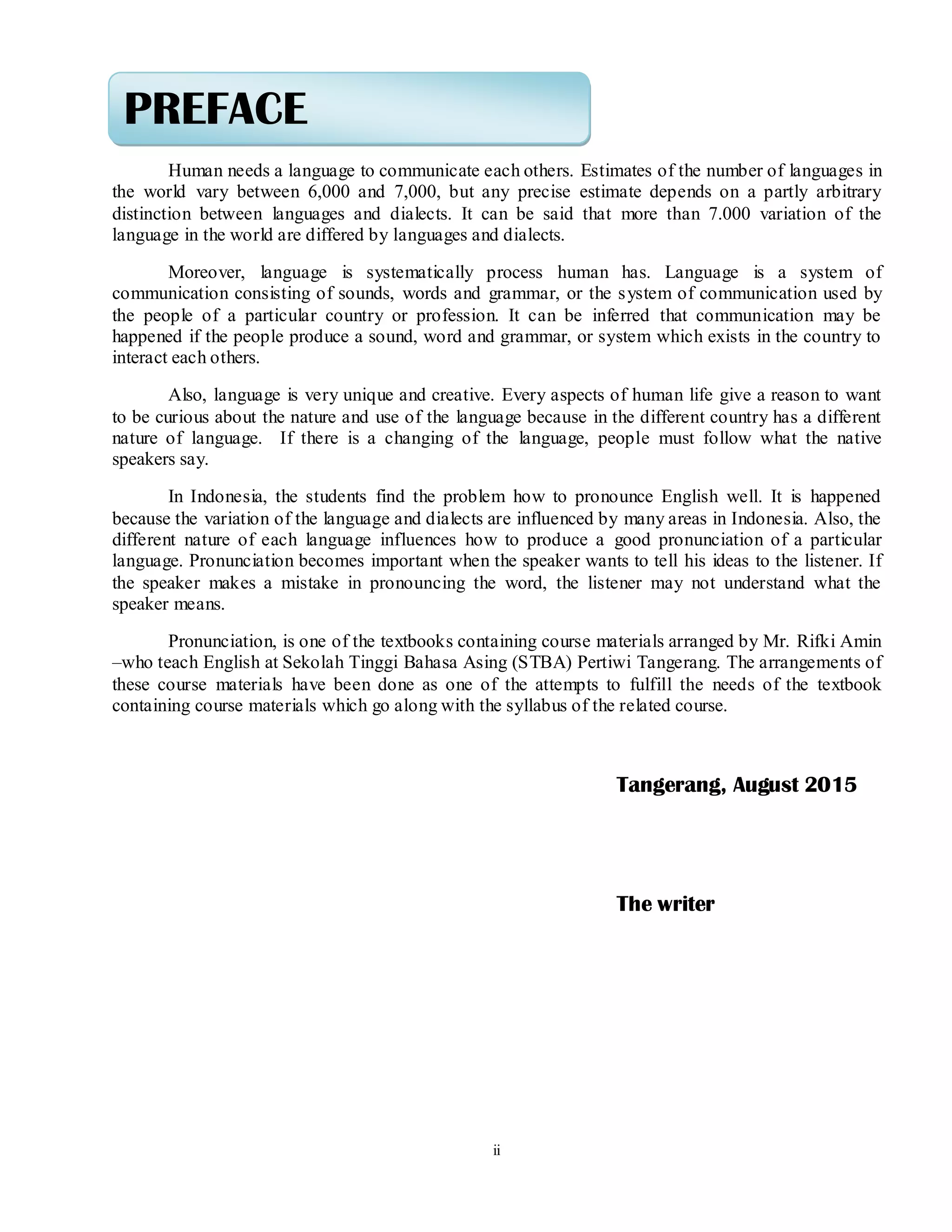 ii
Human needs a language to communicate each others. Estimates of the number of languages in
the world vary between 6,000 and 7,000, but any precise estimate depends on a partly arbitrary
distinction between languages and dialects. It can be said that more than 7.000 variation of the
language in the world are differed by languages and dialects.
Moreover, language is systematically process human has. Language is a system of
communication consisting of sounds, words and grammar, or the system of communication used by
the people of a particular country or profession. It can be inferred that communication may be
happened if the people produce a sound, word and grammar, or system which exists in the country to
interact each others.
Also, language is very unique and creative. Every aspects of human life give a reason to want
to be curious about the nature and use of the language because in the different country has a different
nature of language. If there is a changing of the language, people must follow what the native
speakers say.
In Indonesia, the students find the problem how to pronounce English well. It is happened
because the variation of the language and dialects are influenced by many areas in Indonesia. Also, the
different nature of each language influences how to produce a good pronunciation of a particular
language. Pronunciation becomes important when the speaker wants to tell his ideas to the listener. If
the speaker makes a mistake in pronouncing the word, the listener may not understand what the
speaker means.
Pronunciation, is one of the textbooks containing course materials arranged by Mr. Rifki Amin
–who teach English at Sekolah Tinggi Bahasa Asing (STBA) Pertiwi Tangerang. The arrangements of
these course materials have been done as one of the attempts to fulfill the needs of the textbook
containing course materials which go along with the syllabus of the related course.
Tangerang, August 2015
The writer
PREFACE
 
