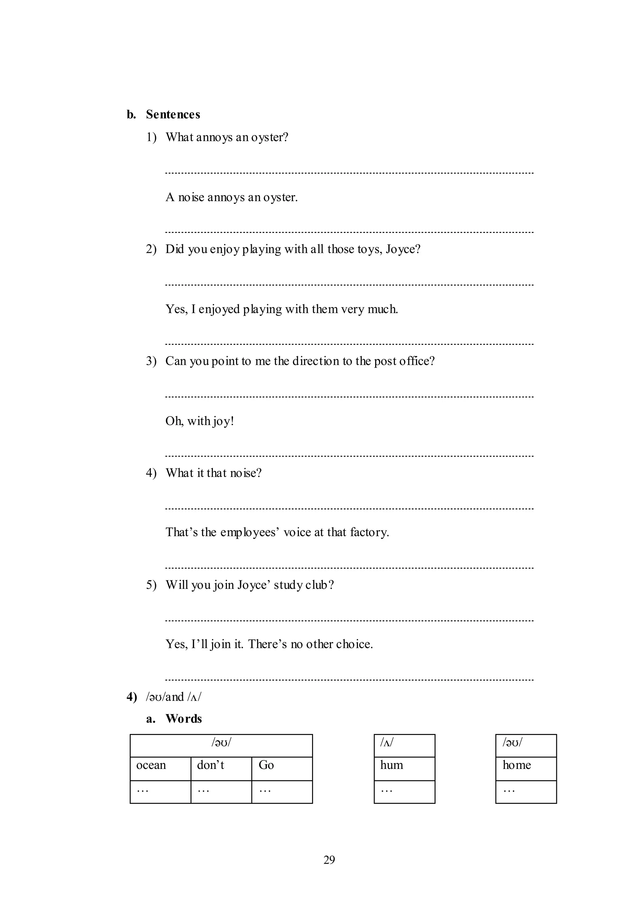 29
b. Sentences
1) What annoys an oyster?
A noise annoys an oyster.
2) Did you enjoy playing with all those toys, Joyce?
Yes, I enjoyed playing with them very much.
3) Can you point to me the direction to the post office?
Oh, with joy!
4) What it that noise?
That‟s the employees‟ voice at that factory.
5) Will you join Joyce‟ study club?
Yes, I‟ll join it. There‟s no other choice.
4) /əʊ/and /ʌ/
a. Words
/əʊ/ /ʌ/ /əʊ/
ocean don‟t Go hum home
… … … … …
 