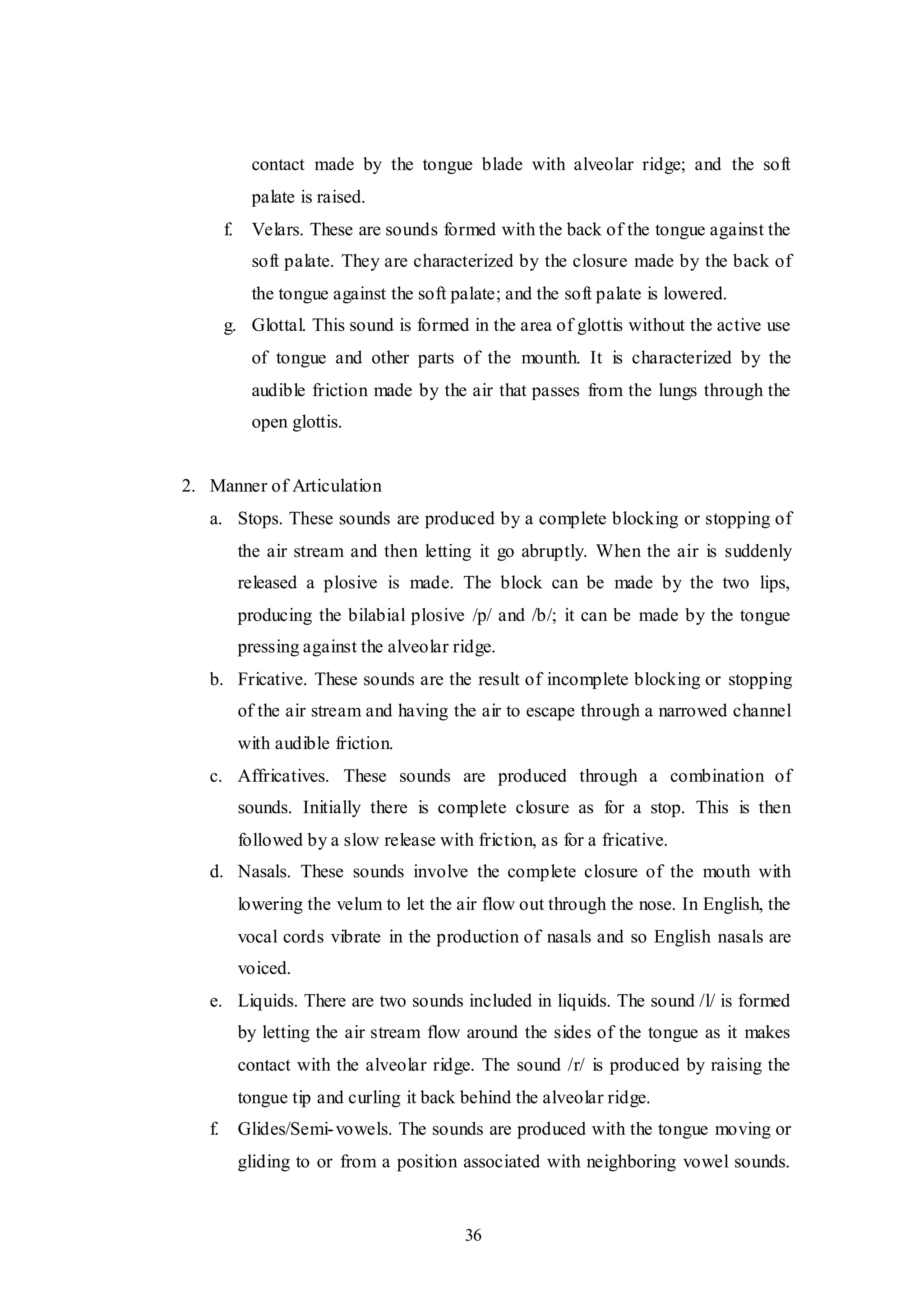 36
contact made by the tongue blade with alveolar ridge; and the soft
palate is raised.
f. Velars. These are sounds formed with the back of the tongue against the
soft palate. They are characterized by the closure made by the back of
the tongue against the soft palate; and the soft palate is lowered.
g. Glottal. This sound is formed in the area of glottis without the active use
of tongue and other parts of the mounth. It is characterized by the
audible friction made by the air that passes from the lungs through the
open glottis.
2. Manner of Articulation
a. Stops. These sounds are produced by a complete blocking or stopping of
the air stream and then letting it go abruptly. When the air is suddenly
released a plosive is made. The block can be made by the two lips,
producing the bilabial plosive /p/ and /b/; it can be made by the tongue
pressing against the alveolar ridge.
b. Fricative. These sounds are the result of incomplete blocking or stopping
of the air stream and having the air to escape through a narrowed channel
with audible friction.
c. Affricatives. These sounds are produced through a combination of
sounds. Initially there is complete closure as for a stop. This is then
followed by a slow release with friction, as for a fricative.
d. Nasals. These sounds involve the complete closure of the mouth with
lowering the velum to let the air flow out through the nose. In English, the
vocal cords vibrate in the production of nasals and so English nasals are
voiced.
e. Liquids. There are two sounds included in liquids. The sound /l/ is formed
by letting the air stream flow around the sides of the tongue as it makes
contact with the alveolar ridge. The sound /r/ is produced by raising the
tongue tip and curling it back behind the alveolar ridge.
f. Glides/Semi-vowels. The sounds are produced with the tongue moving or
gliding to or from a position associated with neighboring vowel sounds.
 