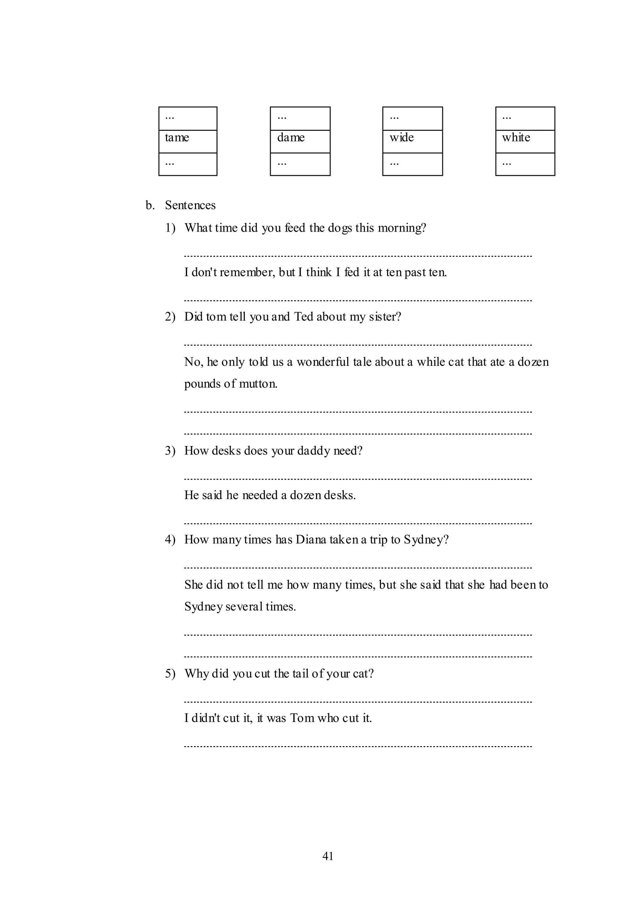 41
... ... ... ...
tame dame wide white
... ... ... ...
b. Sentences
1) What time did you feed the dogs this morning?
I don't remember, but I think I fed it at ten past ten.
2) Did tom tell you and Ted about my sister?
No, he only told us a wonderful tale about a while cat that ate a dozen
pounds of mutton.
3) How desks does your daddy need?
He said he needed a dozen desks.
4) How many times has Diana taken a trip to Sydney?
She did not tell me how many times, but she said that she had been to
Sydney several times.
5) Why did you cut the tail of your cat?
I didn't cut it, it was Tom who cut it.
 