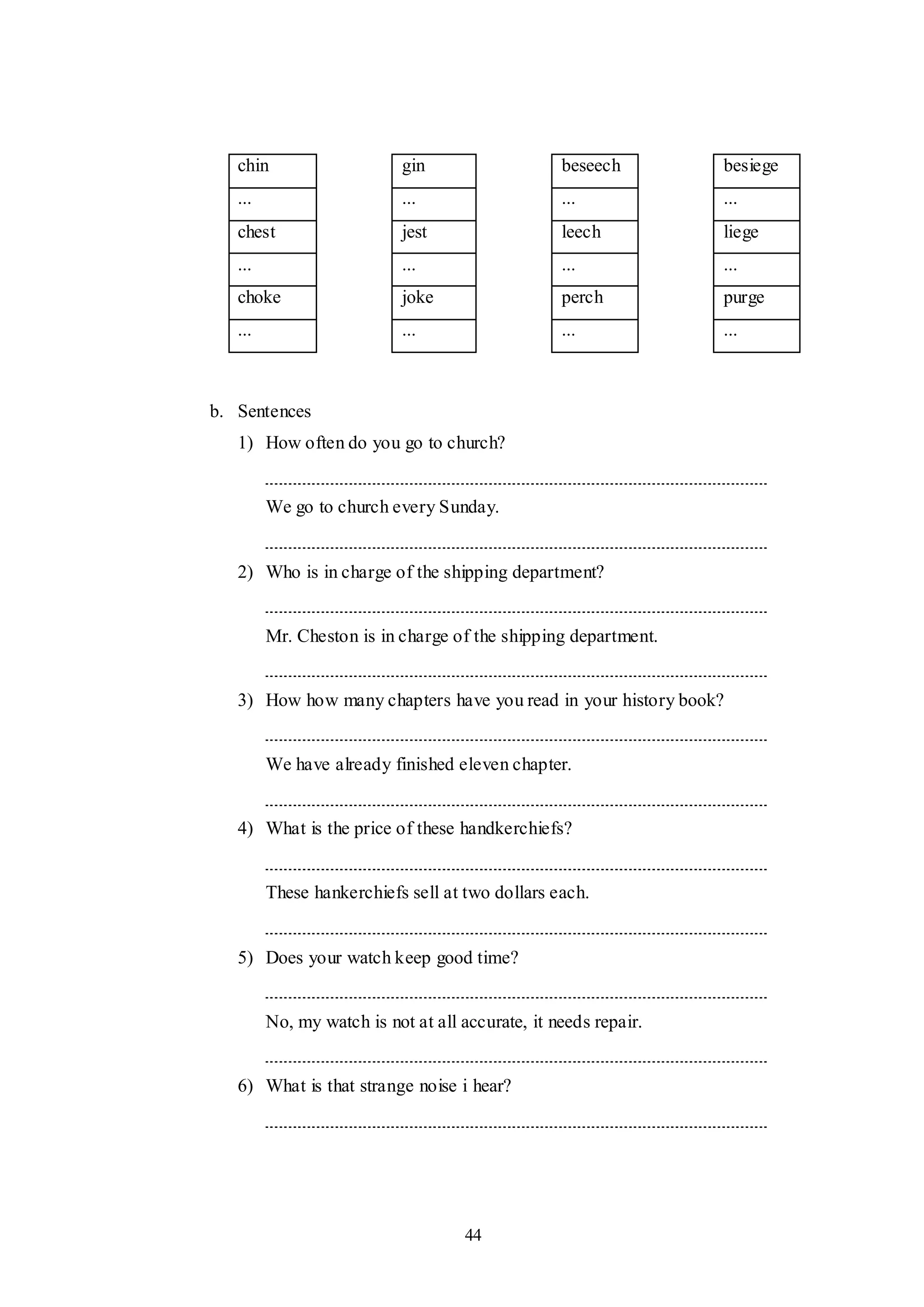 44
chin gin beseech besiege
... ... ... ...
chest jest leech liege
... ... ... ...
choke joke perch purge
... ... ... ...
b. Sentences
1) How often do you go to church?
We go to church every Sunday.
2) Who is in charge of the shipping department?
Mr. Cheston is in charge of the shipping department.
3) How how many chapters have you read in your history book?
We have already finished eleven chapter.
4) What is the price of these handkerchiefs?
These hankerchiefs sell at two dollars each.
5) Does your watch keep good time?
No, my watch is not at all accurate, it needs repair.
6) What is that strange noise i hear?
 