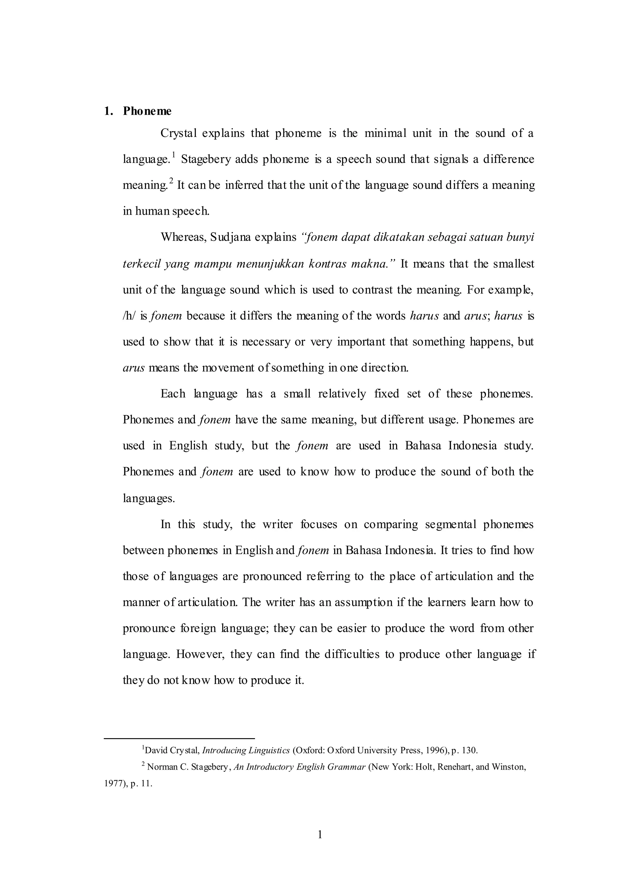1
1. Phoneme
Crystal explains that phoneme is the minimal unit in the sound of a
language.1
Stagebery adds phoneme is a speech sound that signals a difference
meaning.2
It can be inferred that the unit of the language sound differs a meaning
in human speech.
Whereas, Sudjana explains “fonem dapat dikatakan sebagai satuan bunyi
terkecil yang mampu menunjukkan kontras makna.” It means that the smallest
unit of the language sound which is used to contrast the meaning. For example,
/h/ is fonem because it differs the meaning of the words harus and arus; harus is
used to show that it is necessary or very important that something happens, but
arus means the movement of something in one direction.
Each language has a small relatively fixed set of these phonemes.
Phonemes and fonem have the same meaning, but different usage. Phonemes are
used in English study, but the fonem are used in Bahasa Indonesia study.
Phonemes and fonem are used to know how to produce the sound of both the
languages.
In this study, the writer focuses on comparing segmental phonemes
between phonemes in English and fonem in Bahasa Indonesia. It tries to find how
those of languages are pronounced referring to the place of articulation and the
manner of articulation. The writer has an assumption if the learners learn how to
pronounce foreign language; they can be easier to produce the word from other
language. However, they can find the difficulties to produce other language if
they do not know how to produce it.
1
David Crystal, Introducing Linguistics (Oxford: Oxford University Press, 1996), p. 130.
2
Norman C. Stagebery, An Introductory English Grammar (New York: Holt, Renehart, and Winston,
1977), p. 11.
 
