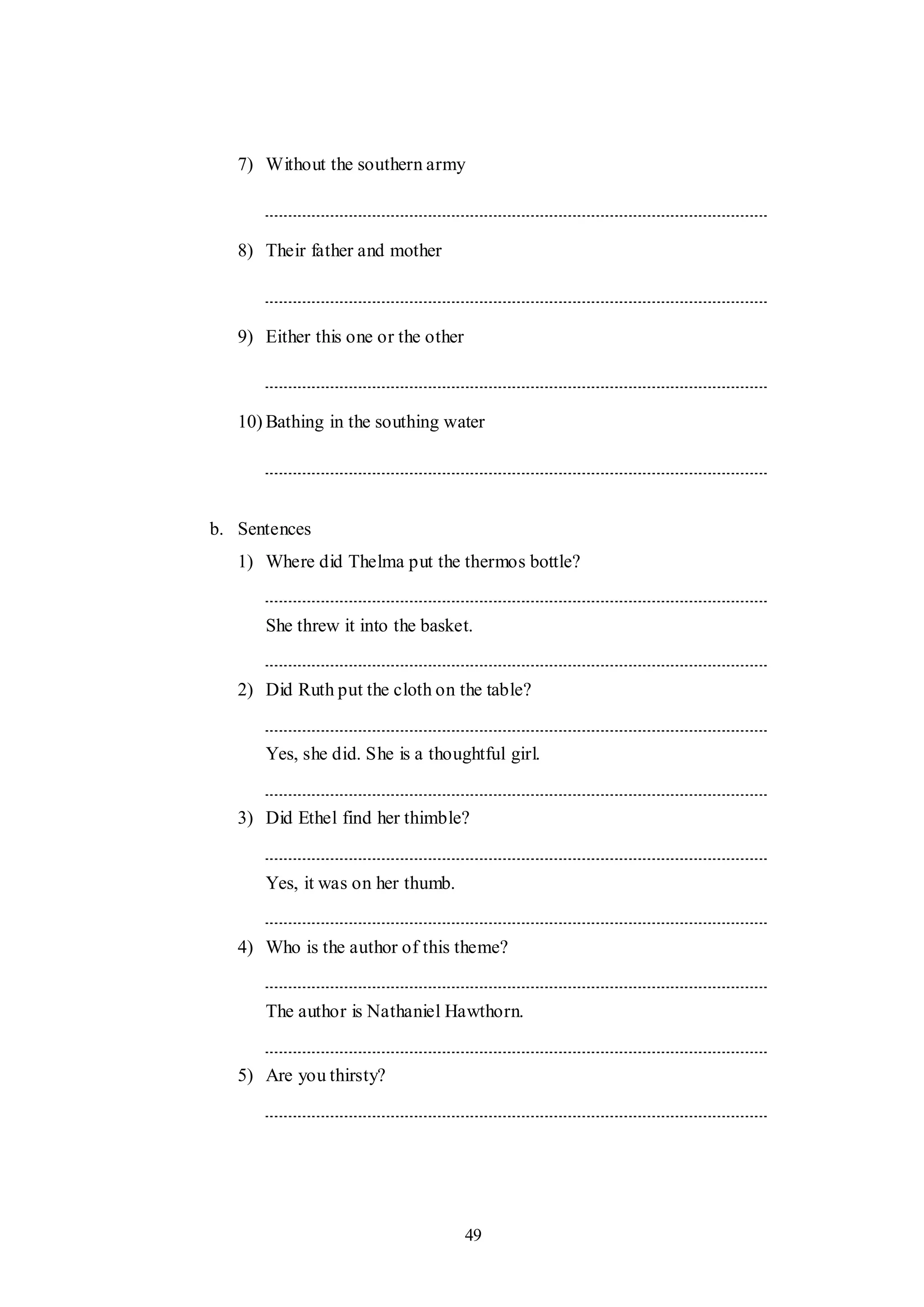 49
7) Without the southern army
8) Their father and mother
9) Either this one or the other
10) Bathing in the southing water
b. Sentences
1) Where did Thelma put the thermos bottle?
She threw it into the basket.
2) Did Ruth put the cloth on the table?
Yes, she did. She is a thoughtful girl.
3) Did Ethel find her thimble?
Yes, it was on her thumb.
4) Who is the author of this theme?
The author is Nathaniel Hawthorn.
5) Are you thirsty?
 