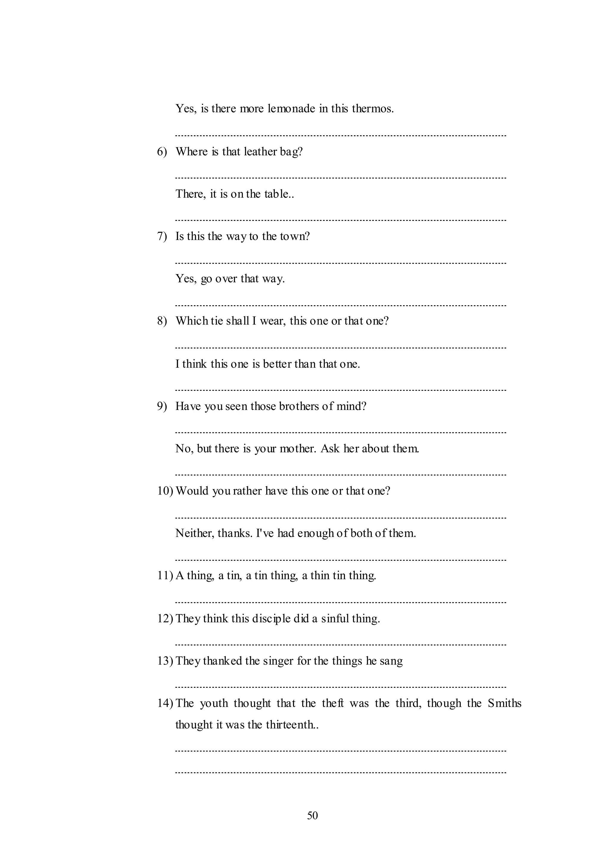 50
Yes, is there more lemonade in this thermos.
6) Where is that leather bag?
There, it is on the table..
7) Is this the way to the town?
Yes, go over that way.
8) Which tie shall I wear, this one or that one?
I think this one is better than that one.
9) Have you seen those brothers of mind?
No, but there is your mother. Ask her about them.
10) Would you rather have this one or that one?
Neither, thanks. I've had enough of both of them.
11) A thing, a tin, a tin thing, a thin tin thing.
12) They think this disciple did a sinful thing.
13) They thanked the singer for the things he sang
14) The youth thought that the theft was the third, though the Smiths
thought it was the thirteenth..
 