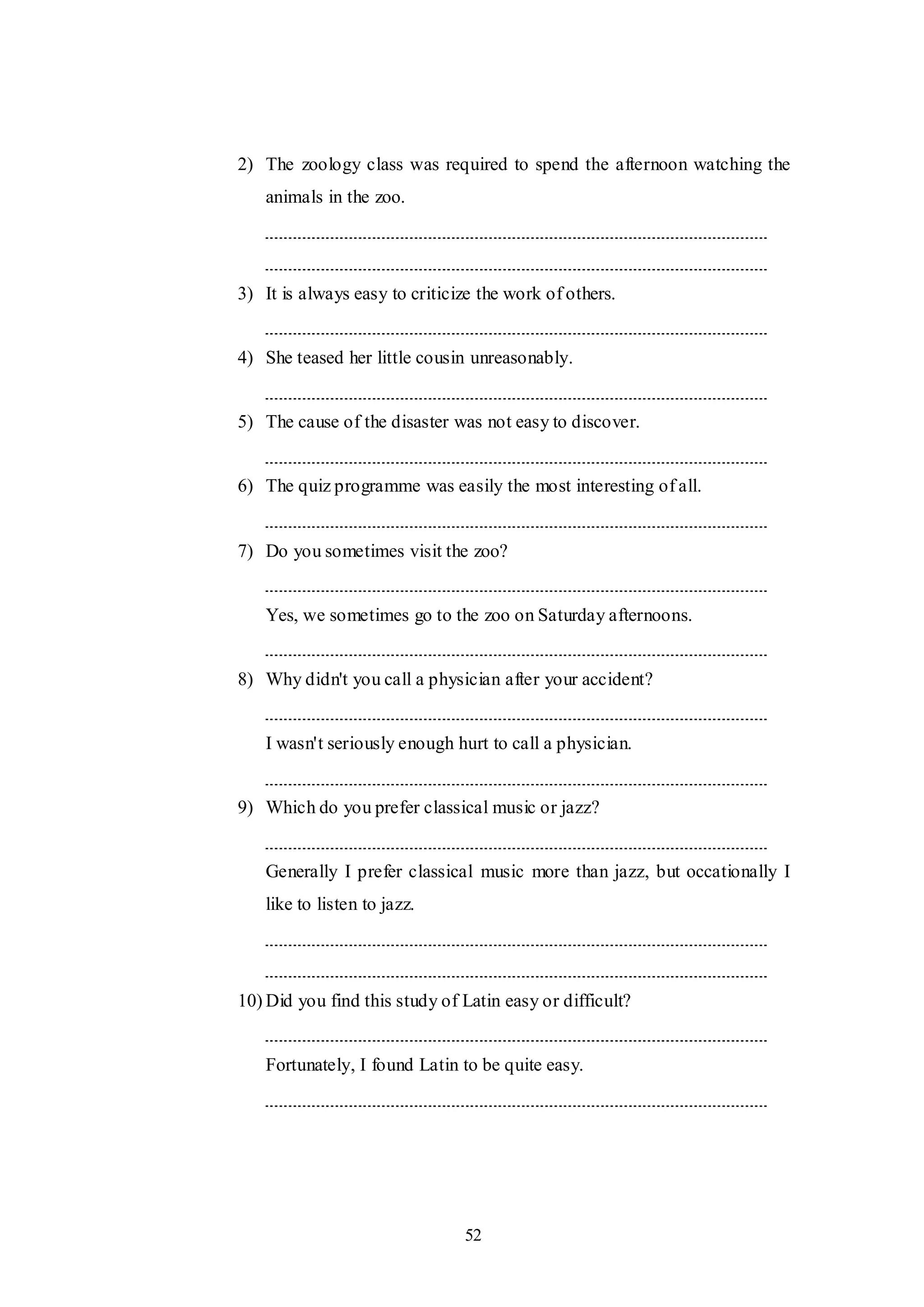 52
2) The zoology class was required to spend the afternoon watching the
animals in the zoo.
3) It is always easy to criticize the work of others.
4) She teased her little cousin unreasonably.
5) The cause of the disaster was not easy to discover.
6) The quiz programme was easily the most interesting of all.
7) Do you sometimes visit the zoo?
Yes, we sometimes go to the zoo on Saturday afternoons.
8) Why didn't you call a physician after your accident?
I wasn't seriously enough hurt to call a physician.
9) Which do you prefer classical music or jazz?
Generally I prefer classical music more than jazz, but occationally I
like to listen to jazz.
10) Did you find this study of Latin easy or difficult?
Fortunately, I found Latin to be quite easy.
 