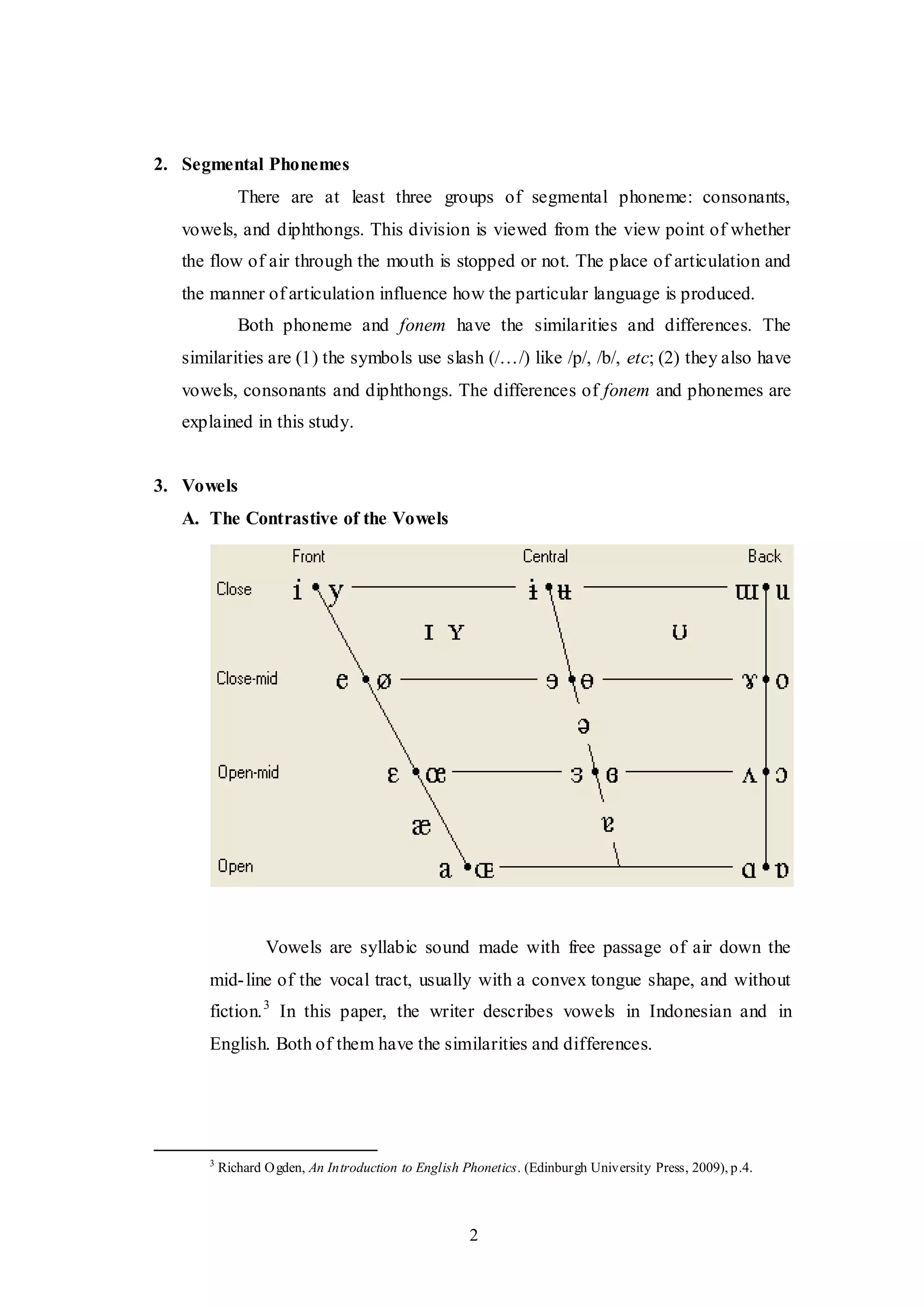 2
2. Segmental Phonemes
There are at least three groups of segmental phoneme: consonants,
vowels, and diphthongs. This division is viewed from the view point of whether
the flow of air through the mouth is stopped or not. The place of articulation and
the manner of articulation influence how the particular language is produced.
Both phoneme and fonem have the similarities and differences. The
similarities are (1) the symbols use slash (/…/) like /p/, /b/, etc; (2) they also have
vowels, consonants and diphthongs. The differences of fonem and phonemes are
explained in this study.
3. Vowels
A. The Contrastive of the Vowels
Vowels are syllabic sound made with free passage of air down the
mid-line of the vocal tract, usually with a convex tongue shape, and without
fiction.3
In this paper, the writer describes vowels in Indonesian and in
English. Both of them have the similarities and differences.
3
Richard Ogden, An Introduction to English Phonetics. (Edinburgh University Press, 2009), p.4.
 