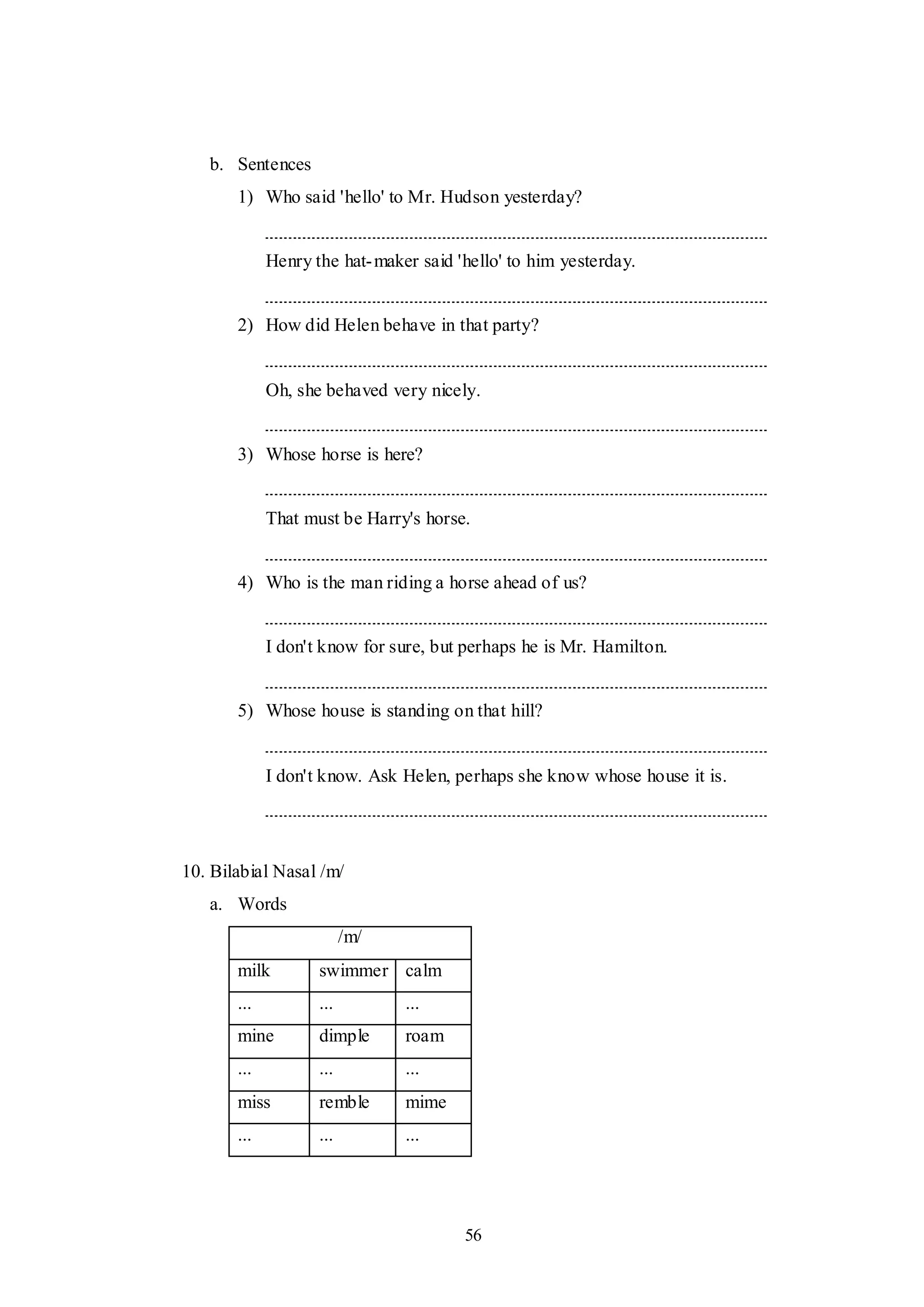 56
b. Sentences
1) Who said 'hello' to Mr. Hudson yesterday?
Henry the hat-maker said 'hello' to him yesterday.
2) How did Helen behave in that party?
Oh, she behaved very nicely.
3) Whose horse is here?
That must be Harry's horse.
4) Who is the man riding a horse ahead of us?
I don't know for sure, but perhaps he is Mr. Hamilton.
5) Whose house is standing on that hill?
I don't know. Ask Helen, perhaps she know whose house it is.
10. Bilabial Nasal /m/
a. Words
/m/
milk swimmer calm
... ... ...
mine dimple roam
... ... ...
miss remble mime
... ... ...
 