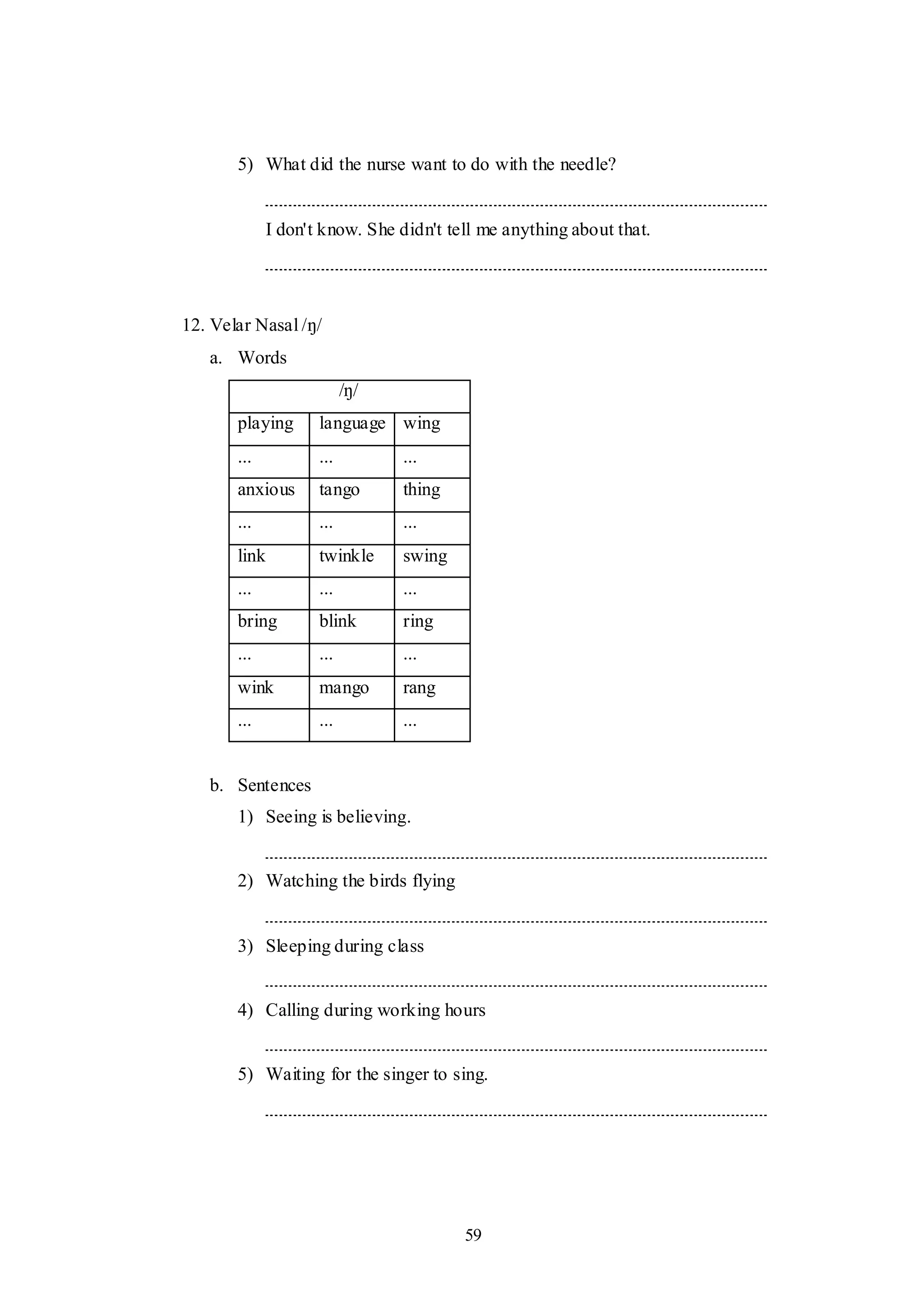 59
5) What did the nurse want to do with the needle?
I don't know. She didn't tell me anything about that.
12. Velar Nasal /ŋ/
a. Words
/ŋ/
playing language wing
... ... ...
anxious tango thing
... ... ...
link twinkle swing
... ... ...
bring blink ring
... ... ...
wink mango rang
... ... ...
b. Sentences
1) Seeing is believing.
2) Watching the birds flying
3) Sleeping during class
4) Calling during working hours
5) Waiting for the singer to sing.
 