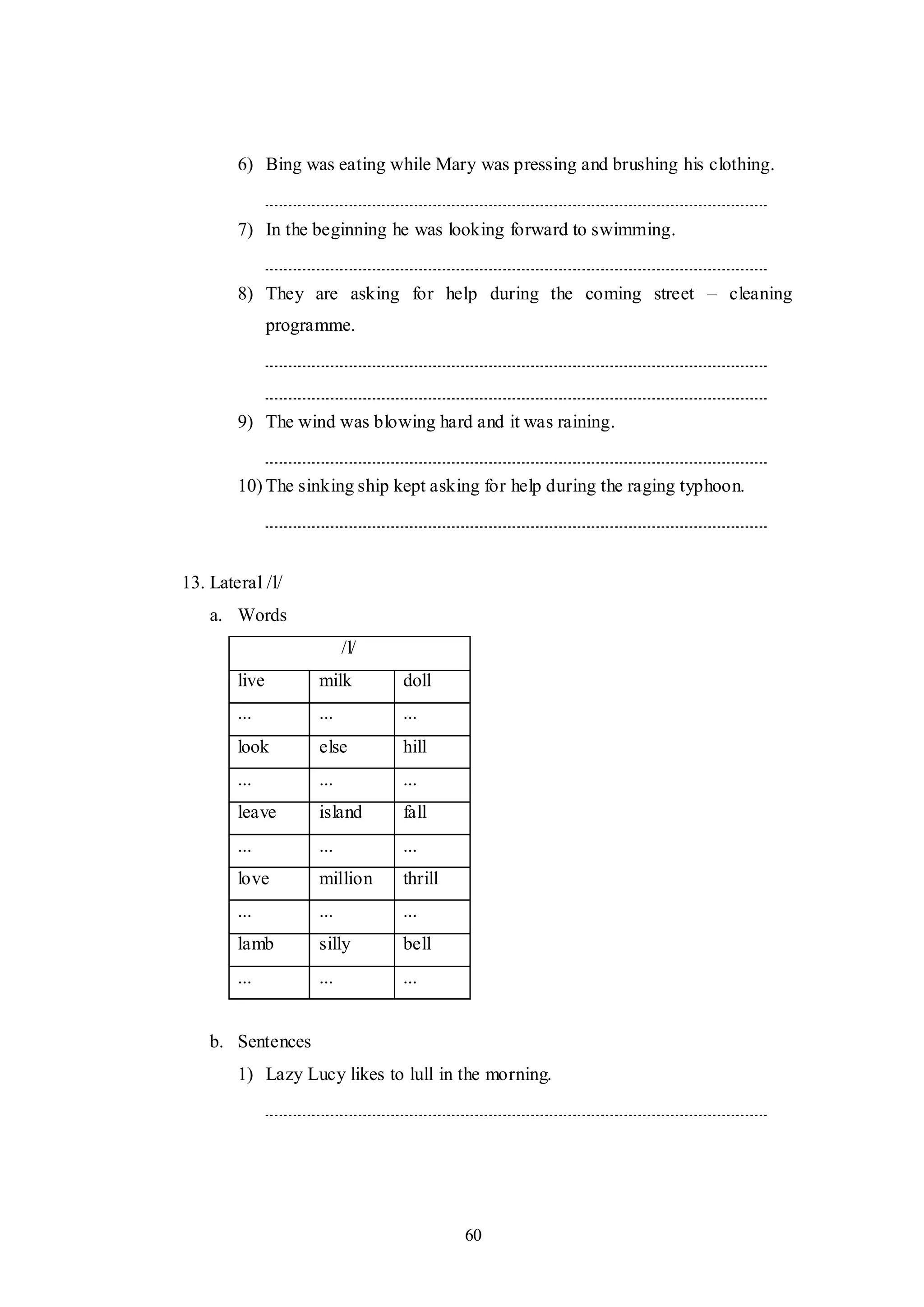 60
6) Bing was eating while Mary was pressing and brushing his clothing.
7) In the beginning he was looking forward to swimming.
8) They are asking for help during the coming street – cleaning
programme.
9) The wind was blowing hard and it was raining.
10) The sinking ship kept asking for help during the raging typhoon.
13. Lateral /l/
a. Words
/l/
live milk doll
... ... ...
look else hill
... ... ...
leave island fall
... ... ...
love million thrill
... ... ...
lamb silly bell
... ... ...
b. Sentences
1) Lazy Lucy likes to lull in the morning.
 