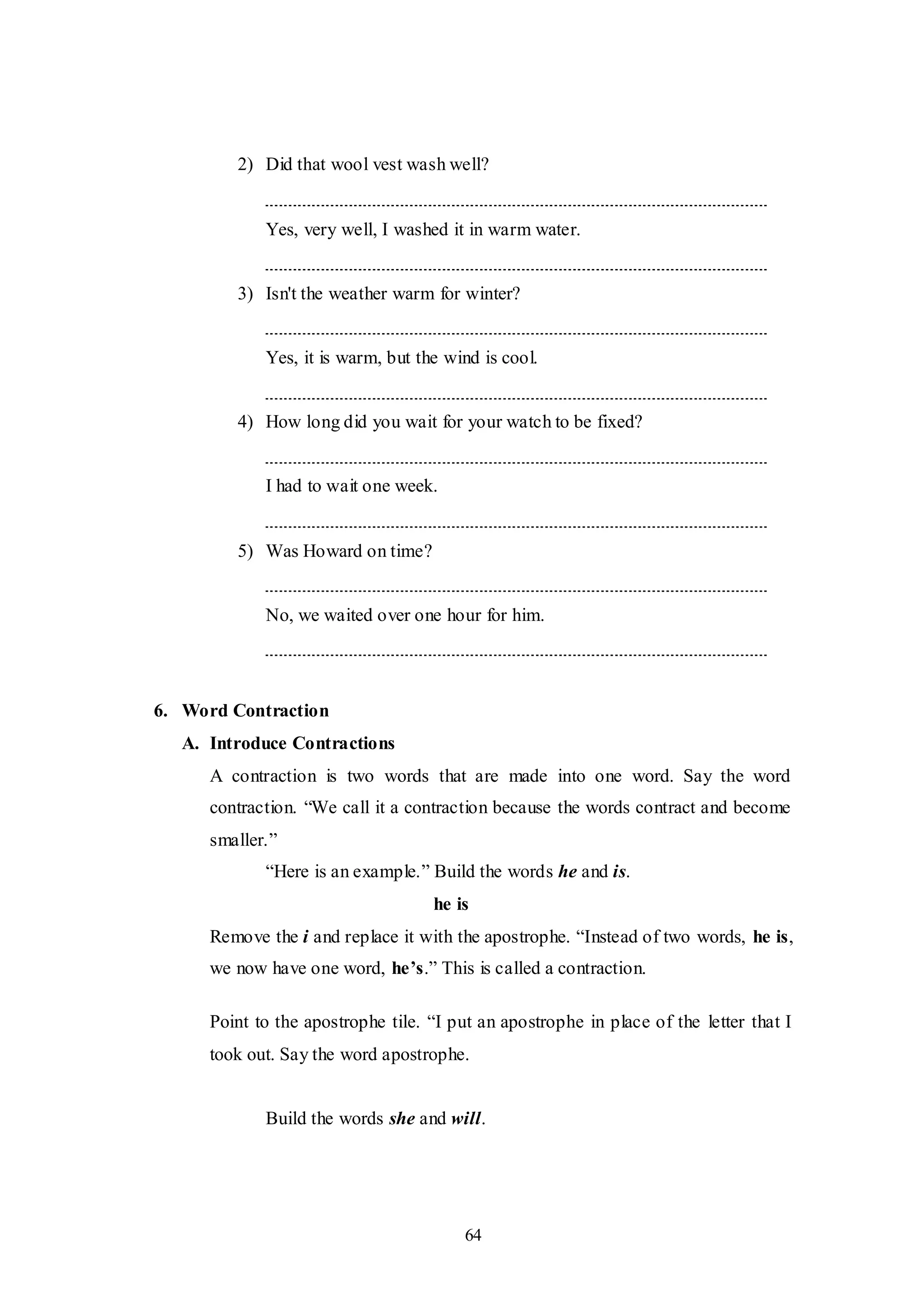 64
2) Did that wool vest wash well?
Yes, very well, I washed it in warm water.
3) Isn't the weather warm for winter?
Yes, it is warm, but the wind is cool.
4) How long did you wait for your watch to be fixed?
I had to wait one week.
5) Was Howard on time?
No, we waited over one hour for him.
6. Word Contraction
A. Introduce Contractions
A contraction is two words that are made into one word. Say the word
contraction. “We call it a contraction because the words contract and become
smaller.”
“Here is an example.” Build the words he and is.
he is
Remove the i and replace it with the apostrophe. “Instead of two words, he is,
we now have one word, he’s.” This is called a contraction.
Point to the apostrophe tile. “I put an apostrophe in place of the letter that I
took out. Say the word apostrophe.
Build the words she and will.
 