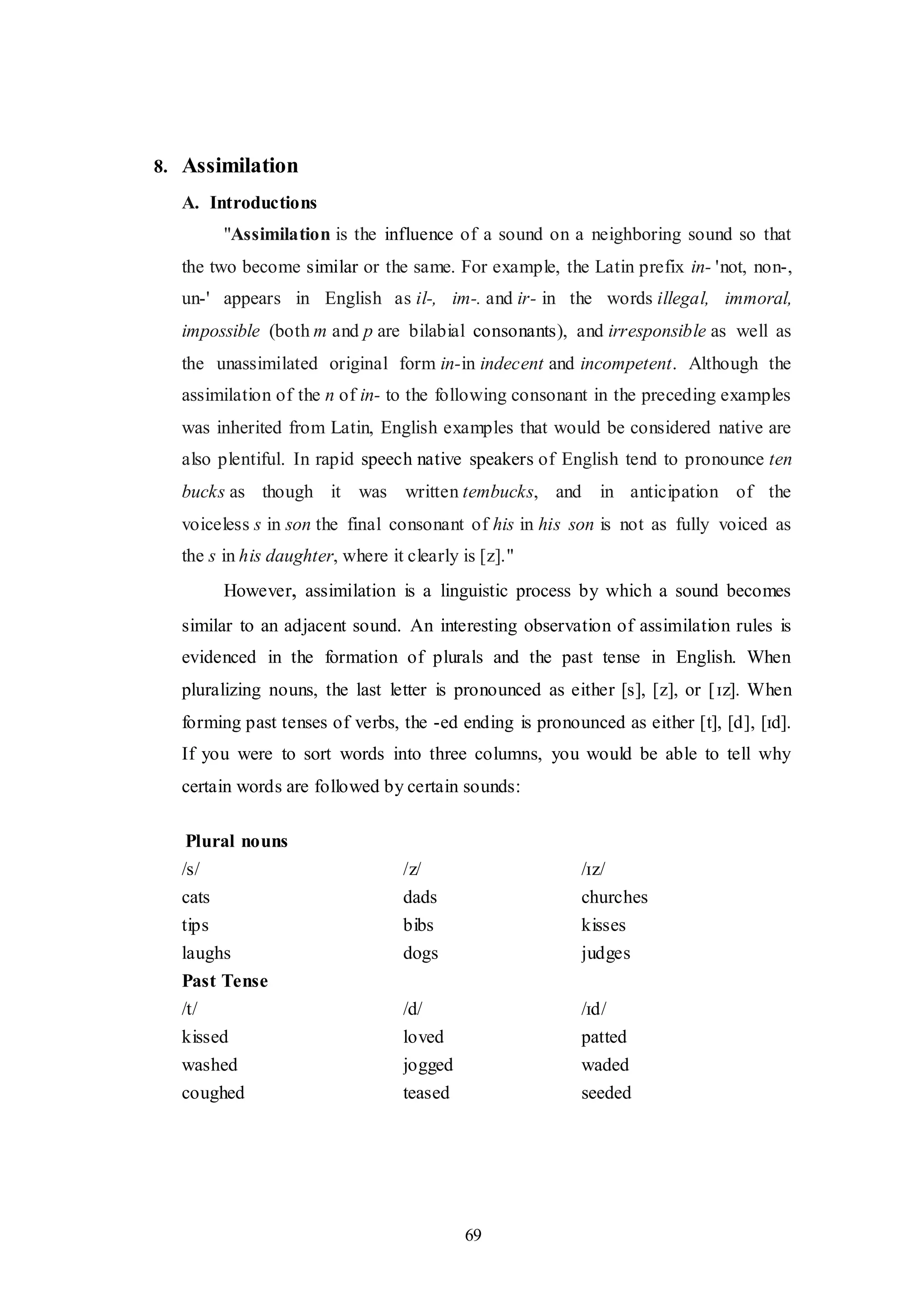 69
8. Assimilation
A. Introductions
"Assimilation is the influence of a sound on a neighboring sound so that
the two become similar or the same. For example, the Latin prefix in- 'not, non-,
un-' appears in English as il-, im-. and ir- in the words illegal, immoral,
impossible (both m and p are bilabial consonants), and irresponsible as well as
the unassimilated original form in-in indecent and incompetent. Although the
assimilation of the n of in- to the following consonant in the preceding examples
was inherited from Latin, English examples that would be considered native are
also plentiful. In rapid speech native speakers of English tend to pronounce ten
bucks as though it was written tembucks, and in anticipation of the
voiceless s in son the final consonant of his in his son is not as fully voiced as
the s in his daughter, where it clearly is [z]."
However, assimilation is a linguistic process by which a sound becomes
similar to an adjacent sound. An interesting observation of assimilation rules is
evidenced in the formation of plurals and the past tense in English. When
pluralizing nouns, the last letter is pronounced as either [s], [z], or [ɪz]. When
forming past tenses of verbs, the -ed ending is pronounced as either [t], [d], [ɪd].
If you were to sort words into three columns, you would be able to tell why
certain words are followed by certain sounds:
Plural nouns
/s/ /z/ /ɪz/
cats dads churches
tips bibs kisses
laughs dogs judges
Past Tense
/t/ /d/ /ɪd/
kissed loved patted
washed jogged waded
coughed teased seeded
 