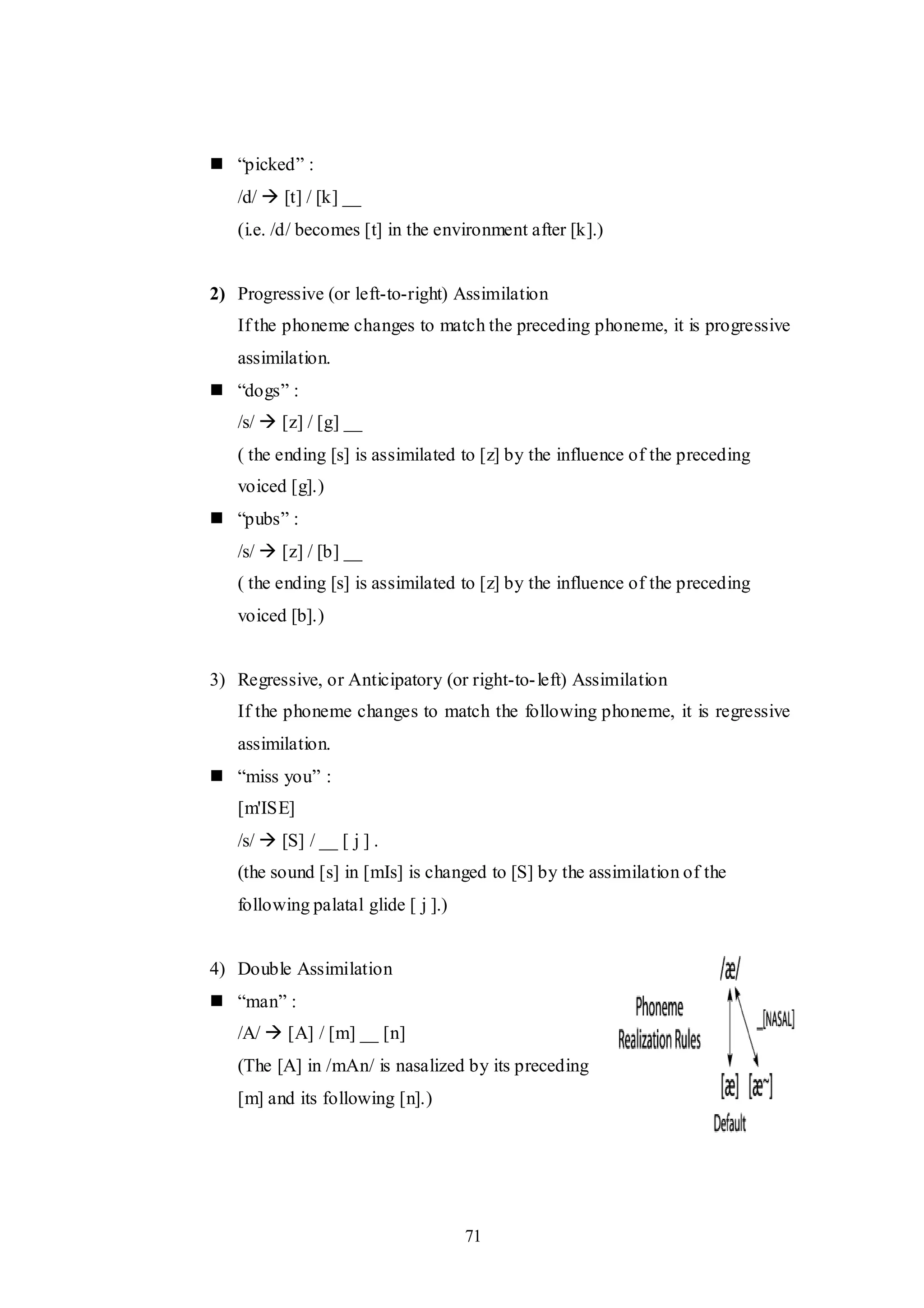 71
 “picked” :
/d/  [t] / [k] __
(i.e. /d/ becomes [t] in the environment after [k].)
2) Progressive (or left-to-right) Assimilation
If the phoneme changes to match the preceding phoneme, it is progressive
assimilation.
 “dogs” :
/s/  [z] / [g] __
( the ending [s] is assimilated to [z] by the influence of the preceding
voiced [g].)
 “pubs” :
/s/  [z] / [b] __
( the ending [s] is assimilated to [z] by the influence of the preceding
voiced [b].)
3) Regressive, or Anticipatory (or right-to-left) Assimilation
If the phoneme changes to match the following phoneme, it is regressive
assimilation.
 “miss you” :
[m'ISE]
/s/  [S] / __ [ j ] .
(the sound [s] in [mIs] is changed to [S] by the assimilation of the
following palatal glide [ j ].)
4) Double Assimilation
 “man” :
/A/  [A] / [m] __ [n]
(The [A] in /mAn/ is nasalized by its preceding
[m] and its following [n].)
 