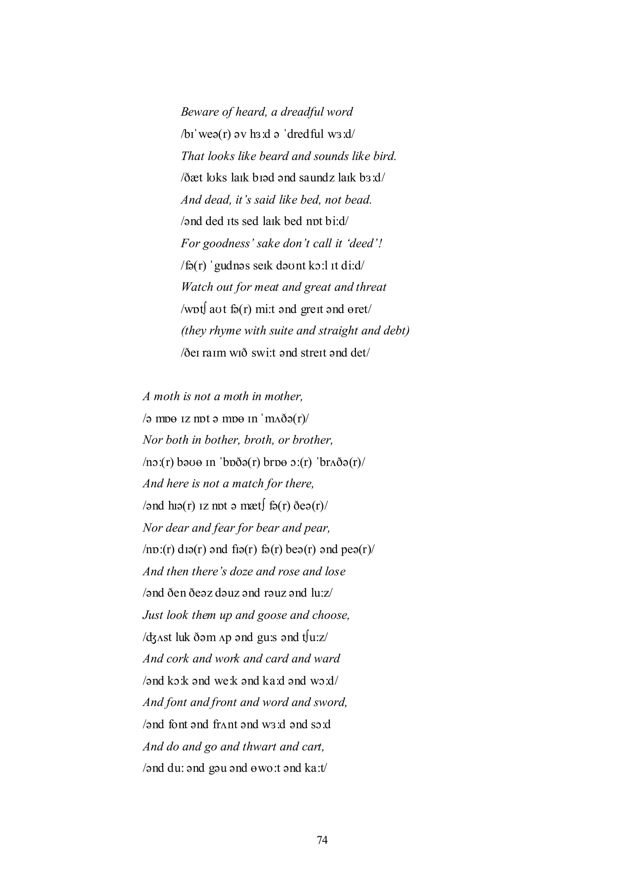 74
Beware of heard, a dreadful word
/bɪˈweə(r) əv hɜ:d ə ˈdredful wɜ:d/
That looks like beard and sounds like bird.
/ðæt lʊks laɪk bɪəd ənd saundz laɪk bɜ:d/
And dead, it‟s said like bed, not bead.
/ənd ded ɪts sed laɪk bed nɒt bi:d/
For goodness‟ sake don‟t call it „deed‟!
/fə(r) ˈgudnəs seɪk dəʊnt kɔ:l ɪt di:d/
Watch out for meat and great and threat
/wɒt∫ aʊt fə(r) mi:t ənd greɪt ənd ɵret/
(they rhyme with suite and straight and debt)
/ðeɪ raɪm wɪð swi:t ənd streɪt ənd det/
A moth is not a moth in mother,
/ə mɒɵ ɪz nɒt ə mɒɵ ɪn ˈmʌðə(r)/
Nor both in bother, broth, or brother,
/nɔ:(r) bəʊɵ ɪn ˈbɒðə(r) brɒɵ ɔ:(r) ˈbrʌðə(r)/
And here is not a match for there,
/ənd hɪə(r) ɪz nɒt ə mæt∫ fə(r) ðeə(r)/
Nor dear and fear for bear and pear,
/nɒ:(r) dɪə(r) ənd fɪə(r) fə(r) beə(r) ənd peə(r)/
And then there‟s doze and rose and lose
/ənd ðen ðeəz dəuz ənd rəuz ənd lu:z/
Just look them up and goose and choose,
/ʤʌst luk ðəm ʌp ənd gu:s ənd t∫u:z/
And cork and work and card and ward
/ənd kɔ:k ənd we:k ənd ka:d ənd wɔ:d/
And font and front and word and sword,
/ənd font ənd frʌnt ənd wɜ:d ənd sɔ:d
And do and go and thwart and cart,
/ənd du: ənd gəu ənd ɵwo:t ənd ka:t/
 