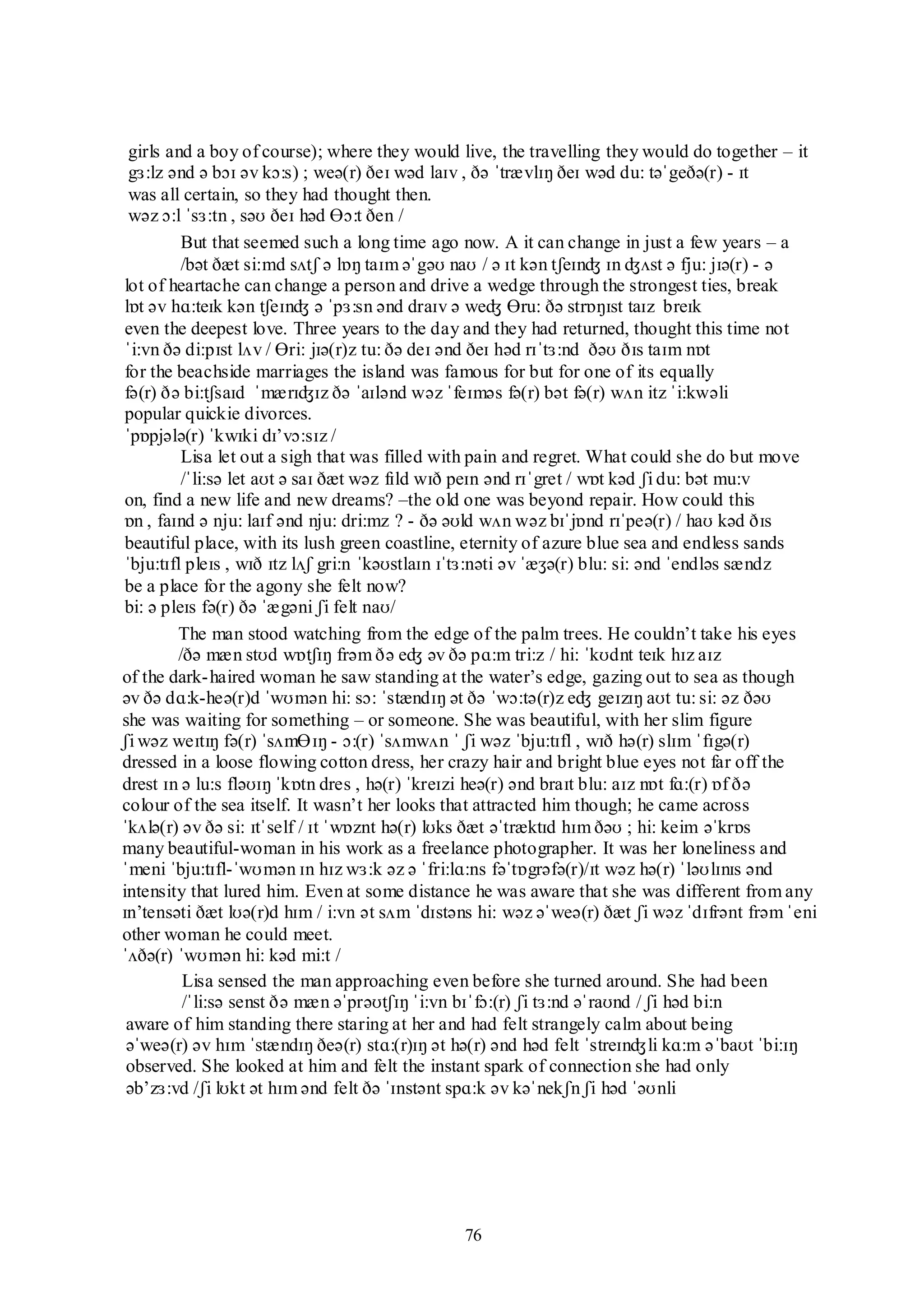 76
girls and a boy of course); where they would live, the travelling they would do together – it
gɜ:lz ənd ə bɔɪ əv kɔ:s) ; weə(r) ðeɪ wəd laɪv , ðə ˈtrævlɪŋ ðeɪ wəd du: təˈgeðə(r) - ɪt
was all certain, so they had thought then.
wəz ɔ:l ˈsɜ:tn , səʊ ðeɪ həd Ɵɔ:t ðen /
But that seemed such a long time ago now. A it can change in just a few years – a
/bət ðæt si:md sʌtʃ ə lɒŋ taɪm əˈgəʊ naʊ / ə ɪt kən tʃeɪnʤ ɪn ʤʌst ə fju: jɪə(r) - ə
lot of heartache can change a person and drive a wedge through the strongest ties, break
lɒt əv hɑ:teɪk kən tʃeɪnʤ ə ˈpɜ:sn ənd draɪv ə weʤ Ɵru: ðə strɒŋɪst taɪz breɪk
even the deepest love. Three years to the day and they had returned, thought this time not
ˈi:vn ðə di:pɪst lʌv / Ɵri: jɪə(r)z tu: ðə deɪ ənd ðeɪ həd rɪˈtɜ:nd ðəʊ ðɪs taɪm nɒt
for the beachside marriages the island was famous for but for one of its equally
fə(r) ðə bi:tʃsaɪd ˈmærɪʤɪz ðə ˈaɪlənd wəz ˈfeɪməs fə(r) bət fə(r) wʌn itz ˈi:kwəli
popular quickie divorces.
ˈpɒpjələ(r) ˈkwɪki dɪ‟vɔ:sɪz /
Lisa let out a sigh that was filled with pain and regret. What could she do but move
/ˈli:sə let aʊt ə saɪ ðæt wəz fɪld wɪð peɪn ənd rɪˈgret / wɒt kəd ʃi du: bət mu:v
on, find a new life and new dreams? –the old one was beyond repair. How could this
ɒn , faɪnd ə nju: laɪf ənd nju: dri:mz ? - ðə əʊld wʌn wəz bɪˈjɒnd rɪˈpeə(r) / haʊ kəd ðɪs
beautiful place, with its lush green coastline, eternity of azure blue sea and endless sands
ˈbju:tɪfl pleɪs , wɪð ɪtz lʌʃ gri:n ˈkəʊstlaɪn ɪˈtɜ:nəti əv ˈæʒə(r) blu: si: ənd ˈendləs sændz
be a place for the agony she felt now?
bi: ə pleɪs fə(r) ðə ˈægəni ʃi felt naʊ/
The man stood watching from the edge of the palm trees. He couldn‟t take his eyes
/ðə mæn stʊd wɒtʃɪŋ frəm ðə eʤ əv ðə pɑ:m tri:z / hi: ˈkʊdnt teɪk hɪz aɪz
of the dark-haired woman he saw standing at the water‟s edge, gazing out to sea as though
əv ðə dɑ:k-heə(r)d ˈwʊmən hi: sɔ: ˈstændɪŋ ət ðə ˈwɔ:tə(r)z eʤ geɪzɪŋ aʊt tu: si: əz ðəʊ
she was waiting for something – or someone. She was beautiful, with her slim figure
ʃi wəz weɪtɪŋ fə(r) ˈsʌmƟɪŋ - ɔ:(r) ˈsʌmwʌn ˈ ʃi wəz ˈbju:tɪfl , wɪð hə(r) slɪm ˈfɪgə(r)
dressed in a loose flowing cotton dress, her crazy hair and bright blue eyes not far off the
drest ɪn ə lu:s fləʊɪŋ ˈkɒtn dres , hə(r) ˈkreɪzi heə(r) ənd braɪt blu: aɪz nɒt fɑ:(r) ɒf ðə
colour of the sea itself. It wasn‟t her looks that attracted him though; he came across
ˈkʌlə(r) əv ðə si: ɪtˈself / ɪt ˈwɒznt hə(r) lʊks ðæt əˈtræktɪd hɪm ðəʊ ; hi: keim əˈkrɒs
many beautiful-woman in his work as a freelance photographer. It was her loneliness and
ˈmeni ˈbju:tɪfl-ˈwʊmən ɪn hɪz wɜ:k əz ə ˈfri:lɑ:ns fəˈtɒgrəfə(r)/ɪt wəz hə(r) ˈləʊlɪnɪs ənd
intensity that lured him. Even at some distance he was aware that she was different from any
ɪn‟tensəti ðæt lʊə(r)d hɪm / i:vn ət sʌm ˈdɪstəns hi: wəz əˈweə(r) ðæt ʃi wəz ˈdɪfrənt frəm ˈeni
other woman he could meet.
ˈʌðə(r) ˈwʊmən hi: kəd mi:t /
Lisa sensed the man approaching even before she turned around. She had been
/ˈli:sə senst ðə mæn əˈprəʊtʃɪŋ ˈi:vn bɪˈfɔ:(r) ʃi tɜ:nd əˈraʊnd / ʃi həd bi:n
aware of him standing there staring at her and had felt strangely calm about being
əˈweə(r) əv hɪm ˈstændɪŋ ðeə(r) stɑ:(r)ɪŋ ət hə(r) ənd həd felt ˈstreɪnʤli kɑ:m əˈbaʊt ˈbi:ɪŋ
observed. She looked at him and felt the instant spark of connection she had only
əb‟zɜ:vd /ʃi lʊkt ət hɪm ənd felt ðə ˈɪnstənt spɑ:k əv kəˈnekʃn ʃi həd ˈəʊnli
 