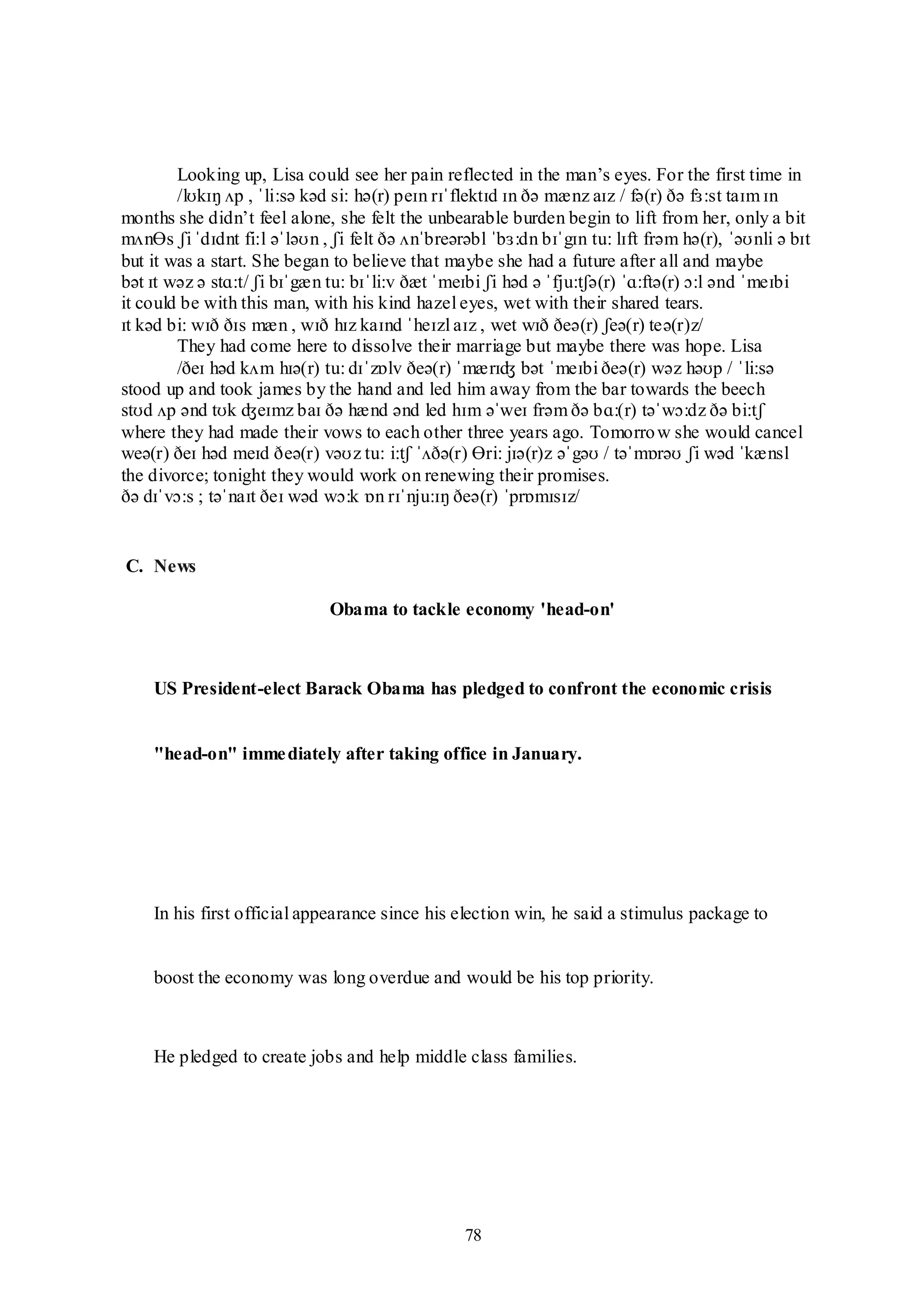 78
C. News
Obama to tackle economy 'head-on'
US President-elect Barack Obama has pledged to confront the economic crisis
"head-on" immediately after taking office in January.
In his first official appearance since his election win, he said a stimulus package to
boost the economy was long overdue and would be his top priority.
He pledged to create jobs and help middle class families.
Looking up, Lisa could see her pain reflected in the man‟s eyes. For the first time in
/lʊkɪŋ ʌp , ˈli:sə kəd si: hə(r) peɪn rɪˈflektɪd ɪn ðə mænz aɪz / fə(r) ðə fɜ:st taɪm ɪn
months she didn‟t feel alone, she felt the unbearable burden begin to lift from her, only a bit
mʌnƟs ʃi ˈdɪdnt fi:l əˈləʊn , ʃi felt ðə ʌnˈbreərəbl ˈbɜ:dn bɪˈgɪn tu: lɪft frəm hə(r), ˈəʊnli ə bɪt
but it was a start. She began to believe that maybe she had a future after all and maybe
bət ɪt wəz ə stɑ:t/ ʃi bɪˈgæn tu: bɪˈli:v ðæt ˈmeɪbi ʃi həd ə ˈfju:tʃə(r) ˈɑ:ftə(r) ɔ:l ənd ˈmeɪbi
it could be with this man, with his kind hazel eyes, wet with their shared tears.
ɪt kəd bi: wɪð ðɪs mæn , wɪð hɪz kaɪnd ˈheɪzl aɪz , wet wɪð ðeə(r) ʃeə(r) teə(r)z/
They had come here to dissolve their marriage but maybe there was hope. Lisa
/ðeɪ həd kʌm hɪə(r) tu: dɪˈzɒlv ðeə(r) ˈmærɪʤ bət ˈmeɪbi ðeə(r) wəz həʊp / ˈli:sə
stood up and took james by the hand and led him away from the bar towards the beech
stʊd ʌp ənd tʊk ʤeɪmz baɪ ðə hænd ənd led hɪm əˈweɪ frəm ðə bɑ:(r) təˈwɔ:dz ðə bi:tʃ
where they had made their vows to each other three years ago. Tomorrow she would cancel
weə(r) ðeɪ həd meɪd ðeə(r) vəʊz tu: i:tʃ ˈʌðə(r) Ɵri: jɪə(r)z əˈgəʊ / təˈmɒrəʊ ʃi wəd ˈkænsl
the divorce; tonight they would work on renewing their promises.
ðə dɪˈvɔ:s ; təˈnaɪt ðeɪ wəd wɔ:k ɒn rɪˈnju:ɪŋ ðeə(r) ˈprɒmɪsɪz/
 