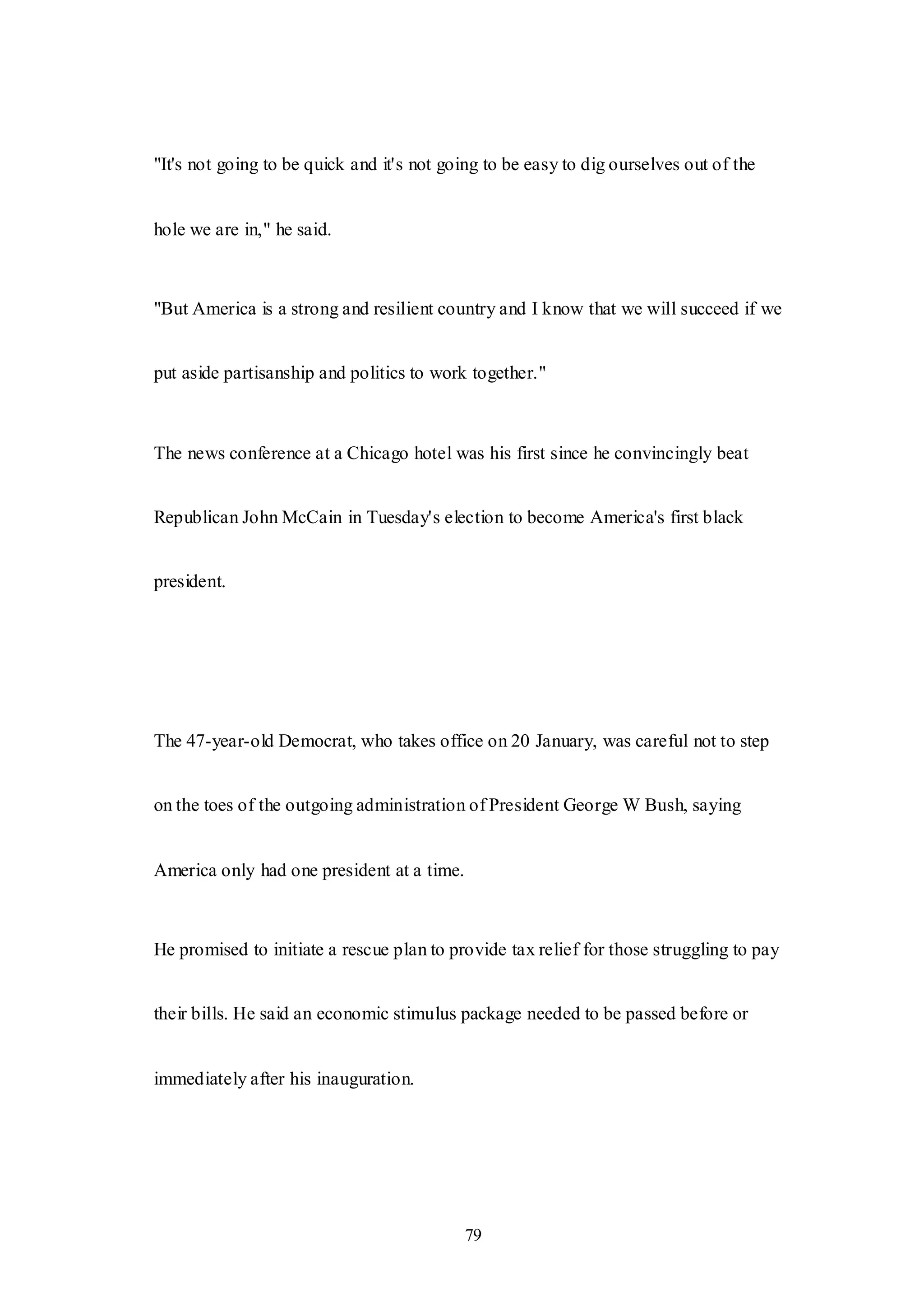 79
"It's not going to be quick and it's not going to be easy to dig ourselves out of the
hole we are in," he said.
"But America is a strong and resilient country and I know that we will succeed if we
put aside partisanship and politics to work together."
The news conference at a Chicago hotel was his first since he convincingly beat
Republican John McCain in Tuesday's election to become America's first black
president.
The 47-year-old Democrat, who takes office on 20 January, was careful not to step
on the toes of the outgoing administration of President George W Bush, saying
America only had one president at a time.
He promised to initiate a rescue plan to provide tax relief for those struggling to pay
their bills. He said an economic stimulus package needed to be passed before or
immediately after his inauguration.
 