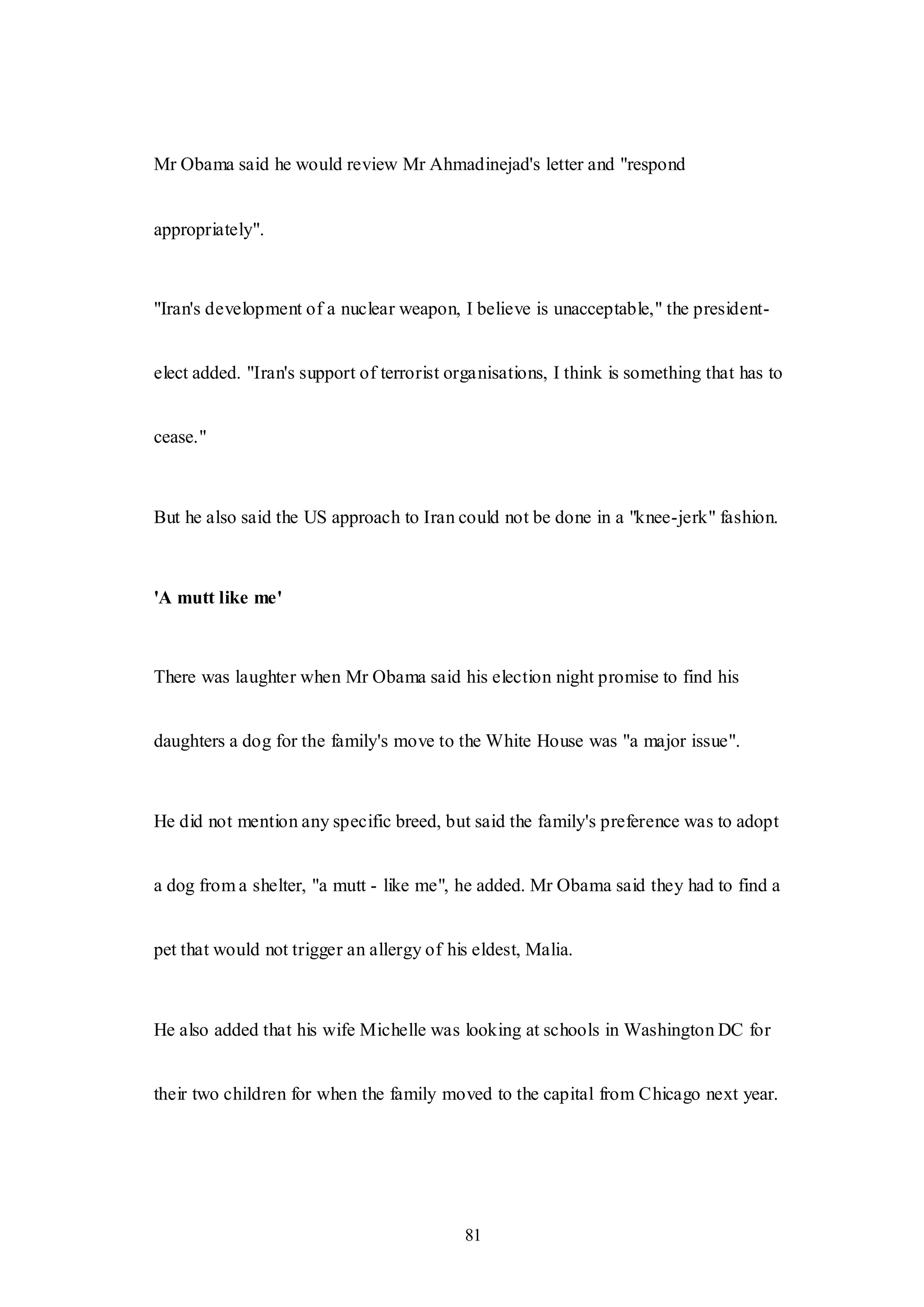 81
Mr Obama said he would review Mr Ahmadinejad's letter and "respond
appropriately".
"Iran's development of a nuclear weapon, I believe is unacceptable," the president-
elect added. "Iran's support of terrorist organisations, I think is something that has to
cease."
But he also said the US approach to Iran could not be done in a "knee-jerk" fashion.
'A mutt like me'
There was laughter when Mr Obama said his election night promise to find his
daughters a dog for the family's move to the White House was "a major issue".
He did not mention any specific breed, but said the family's preference was to adopt
a dog from a shelter, "a mutt - like me", he added. Mr Obama said they had to find a
pet that would not trigger an allergy of his eldest, Malia.
He also added that his wife Michelle was looking at schools in Washington DC for
their two children for when the family moved to the capital from Chicago next year.
 