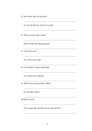 11
5) Don‟t those shoes fit your feet?
Yes, but the heels are still a bit too high
6) Will you please read it aloud?
Shall I include the beginning piece?
7) Is the fish sweet?
Yes, will you eat some?
8) Is his teacher‟s lecture interesting?
Yes, I believe he is pleased.
9) Did she have the prescription filled?
No, she didn‟t need it.
10) Did he feel ill?
Yes, I image that rich meal was too much for him.
 