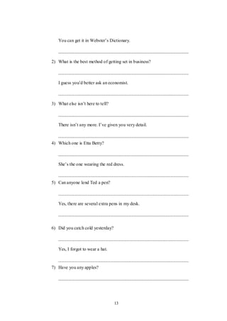 13
You can get it in Webster‟s Dictionary.
2) What is the best method of getting set in business?
I guess you‟d better ask an economist.
3) What else isn‟t here to tell?
There isn‟t any more. I‟ve given you very detail.
4) Which one is Etta Betty?
She‟s the one wearing the red dress.
5) Can anyone lend Ted a pen?
Yes, there are several extra pens in my desk.
6) Did you catch cold yesterday?
Yes, I forgot to wear a hat.
7) Have you any apples?
 