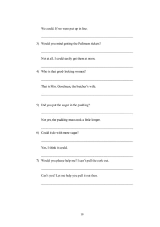 19
We could. If we were put up in line.
3) Would you mind getting the Pullmans tickets?
Not at all. I could easily get them at noon.
4) Who is that good-looking women?
That is Mrs. Goodman, the butcher‟s wife.
5) Did you put the sugar in the pudding?
Not yet, the pudding must cook a little longer.
6) Could it do with more sugar?
Yes, I think it could.
7) Would you please help me? I can‟t pull the cork out.
Can‟t you? Let me help you pull it out then.
 