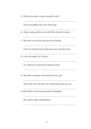 21
5) When did you make a journey around the world?
Not yet, the pudding must cook a little longer.
6) About a week ago Helen went to the Public Garden for a picnic.
7) Why didn‟t you join the cricket game last Thursday.
I felt very tired after I played table tennis just several day before.
8) Look at the garden. Isn‟t it pretty?
Yes, and there are many flower and pigeons there.
9) Why didn‟t you appear in the meeting five days ago?
Well, I didn‟t feel well then so my mother didn‟t permit me to go.
10) Why did she want to buy some potatoes and pepper?
She wanted to make mashed potatoes.
 