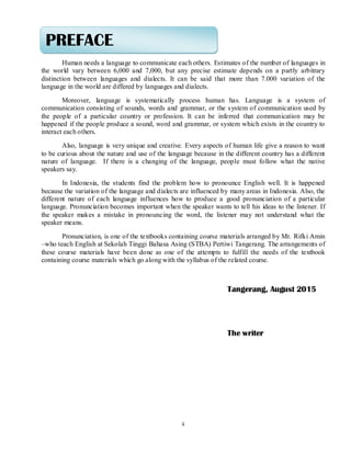 ii
Human needs a language to communicate each others. Estimates of the number of languages in
the world vary between 6,000 and 7,000, but any precise estimate depends on a partly arbitrary
distinction between languages and dialects. It can be said that more than 7.000 variation of the
language in the world are differed by languages and dialects.
Moreover, language is systematically process human has. Language is a system of
communication consisting of sounds, words and grammar, or the system of communication used by
the people of a particular country or profession. It can be inferred that communication may be
happened if the people produce a sound, word and grammar, or system which exists in the country to
interact each others.
Also, language is very unique and creative. Every aspects of human life give a reason to want
to be curious about the nature and use of the language because in the different country has a different
nature of language. If there is a changing of the language, people must follow what the native
speakers say.
In Indonesia, the students find the problem how to pronounce English well. It is happened
because the variation of the language and dialects are influenced by many areas in Indonesia. Also, the
different nature of each language influences how to produce a good pronunciation of a particular
language. Pronunciation becomes important when the speaker wants to tell his ideas to the listener. If
the speaker makes a mistake in pronouncing the word, the listener may not understand what the
speaker means.
Pronunciation, is one of the textbooks containing course materials arranged by Mr. Rifki Amin
–who teach English at Sekolah Tinggi Bahasa Asing (STBA) Pertiwi Tangerang. The arrangements of
these course materials have been done as one of the attempts to fulfill the needs of the textbook
containing course materials which go along with the syllabus of the related course.
Tangerang, August 2015
The writer
PREFACE
 