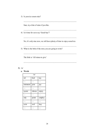28
3) Is your ice cream nice?
Sure, try a bite of mine if you like.
4) Is it time for us to say „Good-bye‟?
No, it‟s only nine now, we still have plenty of time to enjoy ourselves.
5) What is the little of the story you are going to write?
The little is „All mines to give‟
3) /ɔɪ/
a. Words
/ɔɪ/
oil boil toy
… … …
ointment join joy
… … …
oyster choice enjoy
… … …
oily point employ
… … …
coin soil boy
… … …
 