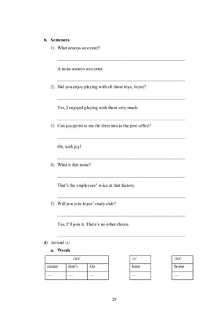29
b. Sentences
1) What annoys an oyster?
A noise annoys an oyster.
2) Did you enjoy playing with all those toys, Joyce?
Yes, I enjoyed playing with them very much.
3) Can you point to me the direction to the post office?
Oh, with joy!
4) What it that noise?
That‟s the employees‟ voice at that factory.
5) Will you join Joyce‟ study club?
Yes, I‟ll join it. There‟s no other choice.
4) /əʊ/and /ʌ/
a. Words
/əʊ/ /ʌ/ /əʊ/
ocean don‟t Go hum home
… … … … …
 