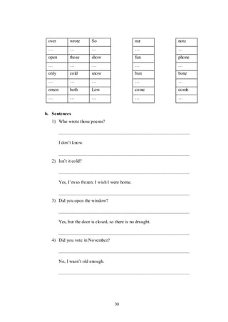30
over wrote So nut note
… … … … …
open those show fun phone
… … … … …
only cold snow bun bone
… … … … …
omen both Low come comb
… … … … …
b. Sentences
1) Who wrote those poems?
I don‟t know.
2) Isn‟t it cold?
Yes, I‟m so frozen. I wish I were home.
3) Did you open the window?
Yes, but the door is closed, so there is no draught.
4) Did you vote in November?
No, I wasn‟t old enough.
 