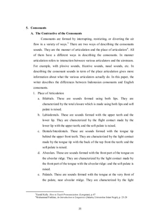 35
5. Consonants
A. The Contrastive of the Consonants
Consonants are formed by interrupting, restricting, or diverting the air
flow in a variety of ways.5
There are two ways of describing the consonants
sounds. They are the manner of articulation and the place of articulation6
. All
of them have a different ways in describing the consonants. In manner
articulation refers to interaction between various articulators and the airstream.
For example, with plosive sounds, fricative sounds, nasal sounds, etc. In
describing the consonant sounds in term of the place articulation gives more
information about what the various articulators actually do. In this paper, the
writer describes the differences between Indonesian consonants and English
consonants.
1. Place of Articulation
a. Bilabials. These are sounds formed using both lips. They are
characterized by the total closure which is made using both lips and soft
palate is raised.
b. Labiodentals. These are sounds formed with the upper teeth and the
lower lip. They are characterized by the flight contact made by the
lower lip with the upper teeth; and the soft palate is raised.
c. Dentals/Interdentals. These are sounds formed with the tongue tip
behind the upper front teeth. They are characterized by the light contact
made by the tongue tip with the back of the top front the teeth: and the
soft palate is raised.
d. Alveolars. These are sounds formed with the front part of the tongue on
the alveolar ridge. They are characterized by the light contact made by
the front part of the tongue with the alveolar ridge: and the soft palate is
raised.
e. Palatals. These are sounds formed with the tongue at the very front of
the palate, near alveolar rridge. They are characterized by the light
5
Gerald Kelly. How to Teach Pronounciation. (Longman), p.47
6
Muhammad Farkhan, An Introduction to Linguistics (Jakarta, Universitas Islam Negri), p. 25-28
 