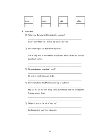 41
... ... ... ...
tame dame wide white
... ... ... ...
b. Sentences
1) What time did you feed the dogs this morning?
I don't remember, but I think I fed it at ten past ten.
2) Did tom tell you and Ted about my sister?
No, he only told us a wonderful tale about a while cat that ate a dozen
pounds of mutton.
3) How desks does your daddy need?
He said he needed a dozen desks.
4) How many times has Diana taken a trip to Sydney?
She did not tell me how many times, but she said that she had been to
Sydney several times.
5) Why did you cut the tail of your cat?
I didn't cut it, it was Tom who cut it.
 