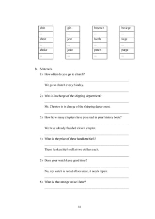 44
chin gin beseech besiege
... ... ... ...
chest jest leech liege
... ... ... ...
choke joke perch purge
... ... ... ...
b. Sentences
1) How often do you go to church?
We go to church every Sunday.
2) Who is in charge of the shipping department?
Mr. Cheston is in charge of the shipping department.
3) How how many chapters have you read in your history book?
We have already finished eleven chapter.
4) What is the price of these handkerchiefs?
These hankerchiefs sell at two dollars each.
5) Does your watch keep good time?
No, my watch is not at all accurate, it needs repair.
6) What is that strange noise i hear?
 