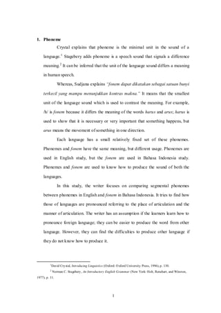1
1. Phoneme
Crystal explains that phoneme is the minimal unit in the sound of a
language.1
Stagebery adds phoneme is a speech sound that signals a difference
meaning.2
It can be inferred that the unit of the language sound differs a meaning
in human speech.
Whereas, Sudjana explains “fonem dapat dikatakan sebagai satuan bunyi
terkecil yang mampu menunjukkan kontras makna.” It means that the smallest
unit of the language sound which is used to contrast the meaning. For example,
/h/ is fonem because it differs the meaning of the words harus and arus; harus is
used to show that it is necessary or very important that something happens, but
arus means the movement of something in one direction.
Each language has a small relatively fixed set of these phonemes.
Phonemes and fonem have the same meaning, but different usage. Phonemes are
used in English study, but the fonem are used in Bahasa Indonesia study.
Phonemes and fonem are used to know how to produce the sound of both the
languages.
In this study, the writer focuses on comparing segmental phonemes
between phonemes in English and fonem in Bahasa Indonesia. It tries to find how
those of languages are pronounced referring to the place of articulation and the
manner of articulation. The writer has an assumption if the learners learn how to
pronounce foreign language; they can be easier to produce the word from other
language. However, they can find the difficulties to produce other language if
they do not know how to produce it.
1
David Crystal, Introducing Linguistics (Oxford: Oxford University Press, 1996), p. 130.
2
Norman C. Stagebery, An Introductory English Grammar (New York: Holt, Renehart, and Winston,
1977), p. 11.
 