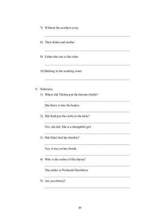 49
7) Without the southern army
8) Their father and mother
9) Either this one or the other
10) Bathing in the southing water
b. Sentences
1) Where did Thelma put the thermos bottle?
She threw it into the basket.
2) Did Ruth put the cloth on the table?
Yes, she did. She is a thoughtful girl.
3) Did Ethel find her thimble?
Yes, it was on her thumb.
4) Who is the author of this theme?
The author is Nathaniel Hawthorn.
5) Are you thirsty?
 