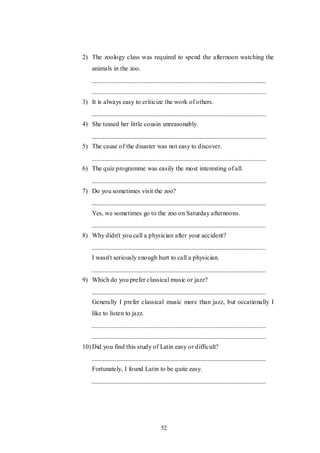 52
2) The zoology class was required to spend the afternoon watching the
animals in the zoo.
3) It is always easy to criticize the work of others.
4) She teased her little cousin unreasonably.
5) The cause of the disaster was not easy to discover.
6) The quiz programme was easily the most interesting of all.
7) Do you sometimes visit the zoo?
Yes, we sometimes go to the zoo on Saturday afternoons.
8) Why didn't you call a physician after your accident?
I wasn't seriously enough hurt to call a physician.
9) Which do you prefer classical music or jazz?
Generally I prefer classical music more than jazz, but occationally I
like to listen to jazz.
10) Did you find this study of Latin easy or difficult?
Fortunately, I found Latin to be quite easy.
 
