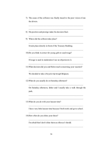 54
7) The cause of the collision was finally traced to the poor vision of one
the drivers.
8) His position and prestige make his decision final.
9) Where did the collision take place?
It took place directly in front of the Treasury Building.
10) Do you think it correct for young girls to used rouge?
If rouge is used in moderation I see no objection to it.
11) What decision did you and Helen reach concerning your vacation?
We decided to take a bicycle trip trough Belgium.
12) What do you usually do on Saturday afternoon?
On Saturday afternoon, father and I usually take a walk through the
park.
13) What do you do with your leasure time?
I have very little leasure time because I both work and go to school.
14) How often do you shine your shoes?
I'm afraid that I don't shine them as often as I should.
 