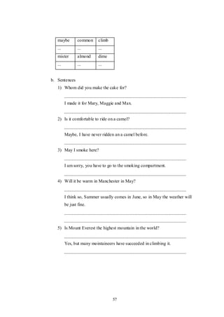 57
maybe common climb
... ... ...
mister almond dime
... ... ...
b. Sentences
1) Whom did you make the cake for?
I made it for Mary, Maggie and Max.
2) Is it comfortable to ride on a camel?
Maybe, I have never ridden an a camel before.
3) May I smoke here?
I am sorry, you have to go to the smoking compartment.
4) Will it be warm in Manchester in May?
I think so, Summer usually comes in June, so in May the weather will
be just fine.
5) Is Mount Everest the highest mountain in the world?
Yes, but many mointaineers have succeeded in climbing it.
 